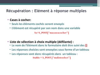 Récupération : Elément à réponse multiples
▪ Cases à cocher:
▪ Seuls les éléments cochés seront envoyés
▪ L’élément est récupéré par son nom dans une variable
$x=$_POST["macaseacocher"]
▪ Liste de sélection à choix multiple (défilante) :
▪ Le nom de l’élément dans le formulaire doit être suivi des []
▪ Les réponses choisies sont envoyées sous forme d’un tableau
▪ Les réponses sont donc récupérés dans un tableau :
$tablo = $_POST ["malisteselect"]
 