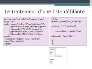 Le traitement d’une liste défilante
<form name="test" id="test" method="post"
action="#">
<select name="couleur[ ]" multiple size="5">
<option value="Rouge">Rouge</option>
<option value="Vert">Vert</option>
<option value="Bleu">Bleu</option>
<option value="Noir">Noir</option>
</select>
<input type="submit" value="Envoyer"
name="but_submit">
</form>
<?php
if(isset($_POST["but_submit"]))
{
$tab = $_POST["couleur"];
foreach($tab as $selectValue)
{
echo $selectValue."<br>";
}
}
?>
 