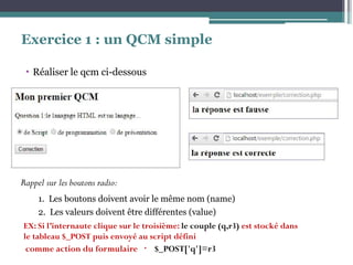 Exercice 1 : un QCM simple
▪ Réaliser le qcm ci-dessous
Rappel sur les boutons radio:
1. Les boutons doivent avoir le même nom (name)
2. Les valeurs doivent être différentes (value)
EX: Si l’internaute clique sur le troisième: le couple (q,r3) est stocké dans
le tableau $_POST puis envoyé au script défini
8comme action du formulaire $_POST['q']=r3
 