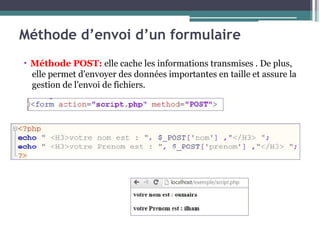 Méthode d’envoi d’un formulaire
▪ Méthode POST: elle cache les informations transmises . De plus,
elle permet d'envoyer des données importantes en taille et assure la
gestion de l'envoi de fichiers.
 