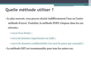 Quelle méthode utiliser ?
• Le plus souvent, vous pouvez choisir indifféremment l’une ou l’autre
méthode d’envoi. Toutefois, la méthode POST s’impose dans les cas
suivants :
• envoi d’un fichier ;
• envoi de données importantes en taille ;
• envoi de données confidentielles (un mot de passe par exemple) ;
• La méthode GET est recommandée pour tous les autres cas.
 