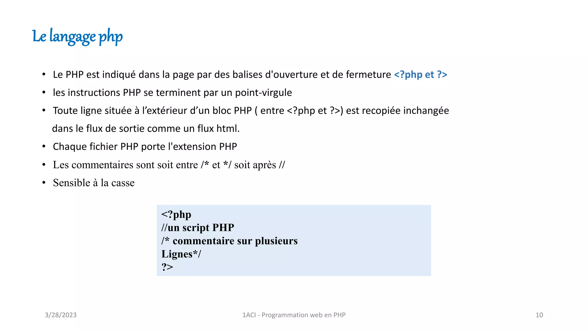 • Le PHP est indiqué dans la page par des balises d'ouverture et de fermeture <?php et ?>
• les instructions PHP se terminent par un point-virgule
• Toute ligne située à l’extérieur d’un bloc PHP ( entre <?php et ?>) est recopiée inchangée
dans le flux de sortie comme un flux html.
• Chaque fichier PHP porte l'extension PHP
• Les commentaires sont soit entre /* et */ soit après //
• Sensible à la casse
<?php
//un script PHP
/* commentaire sur plusieurs
Lignes*/
?>
Le langage php
3/28/2023 1ACI - Programmation web en PHP 10
 