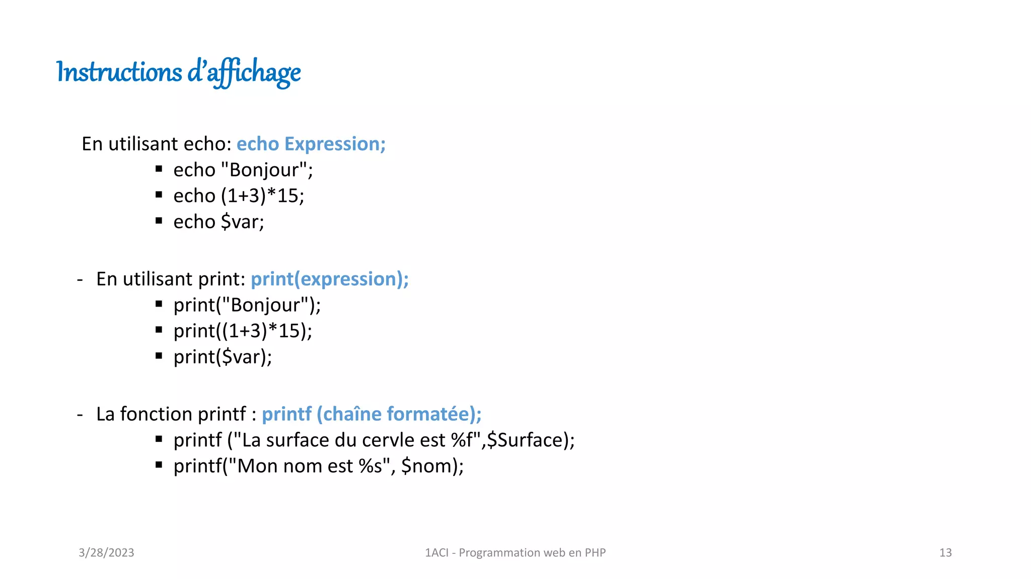 En utilisant echo: echo Expression;
▪ echo "Bonjour";
▪ echo (1+3)*15;
▪ echo $var;
- En utilisant print: print(expression);
▪ print("Bonjour");
▪ print((1+3)*15);
▪ print($var);
- La fonction printf : printf (chaîne formatée);
▪ printf ("La surface du cervle est %f",$Surface);
▪ printf("Mon nom est %s", $nom);
Instructions d’affichage
3/28/2023 1ACI - Programmation web en PHP 13
 