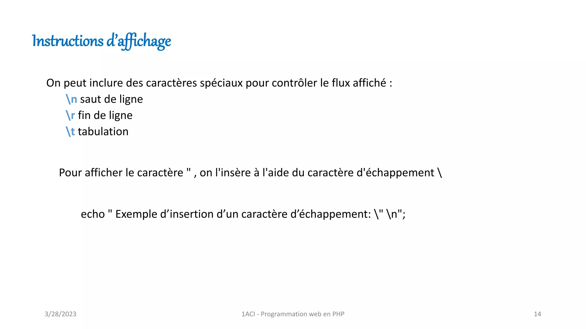On peut inclure des caractères spéciaux pour contrôler le flux affiché :
n saut de ligne
r fin de ligne
t tabulation
Instructions d’affichage
Pour afficher le caractère " , on l'insère à l'aide du caractère d'échappement 
echo " Exemple d’insertion d’un caractère d’échappement: " n";
3/28/2023 1ACI - Programmation web en PHP 14
 