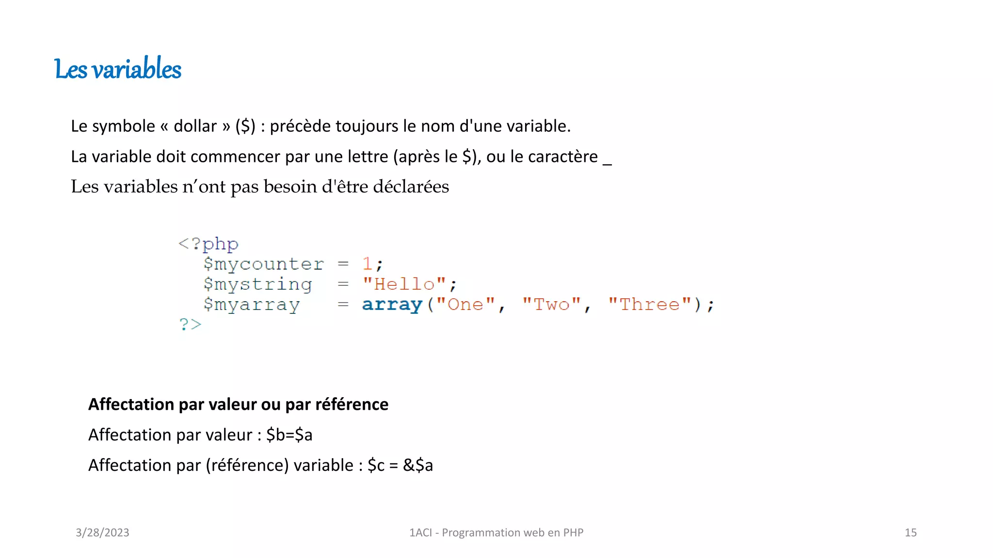 Le symbole « dollar » ($) : précède toujours le nom d'une variable.
La variable doit commencer par une lettre (après le $), ou le caractère _
Les variables n’ont pas besoin d'être déclarées
Les variables
Affectation par valeur ou par référence
Affectation par valeur : $b=$a
Affectation par (référence) variable : $c = &$a
3/28/2023 1ACI - Programmation web en PHP 15
 