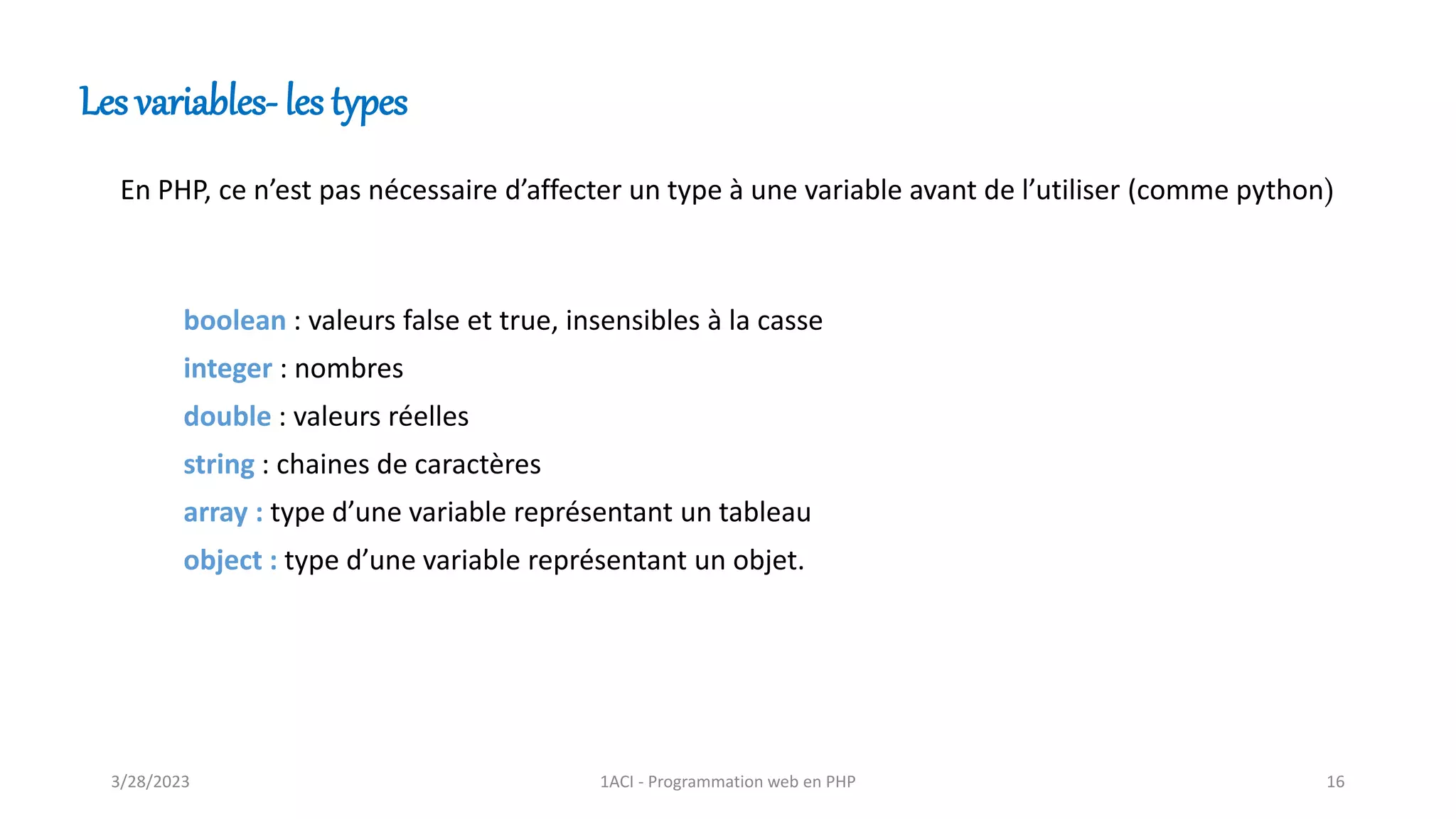 boolean : valeurs false et true, insensibles à la casse
integer : nombres
double : valeurs réelles
string : chaines de caractères
array : type d’une variable représentant un tableau
object : type d’une variable représentant un objet.
Les variables- les types
En PHP, ce n’est pas nécessaire d’affecter un type à une variable avant de l’utiliser (comme python)
3/28/2023 1ACI - Programmation web en PHP 16
 