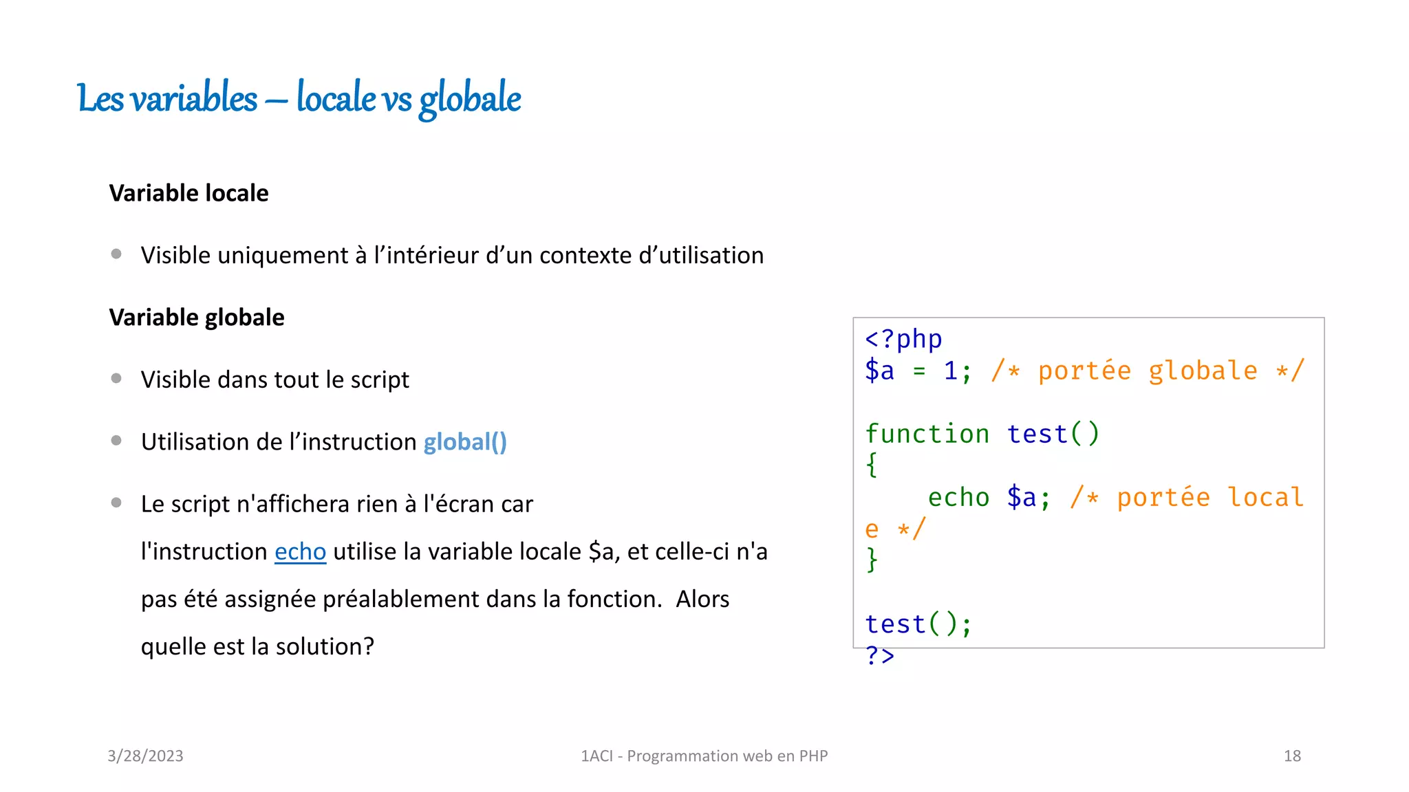 Variable locale
 Visible uniquement à l’intérieur d’un contexte d’utilisation
Variable globale
 Visible dans tout le script
 Utilisation de l’instruction global()
 Le script n'affichera rien à l'écran car
l'instruction echo utilise la variable locale $a, et celle-ci n'a
pas été assignée préalablement dans la fonction. Alors
quelle est la solution?
Les variables – locale vs globale
<?php
$a = 1; /* portée globale */
function test()
{
echo $a; /* portée local
e */
}
test();
?>
3/28/2023 1ACI - Programmation web en PHP 18
 