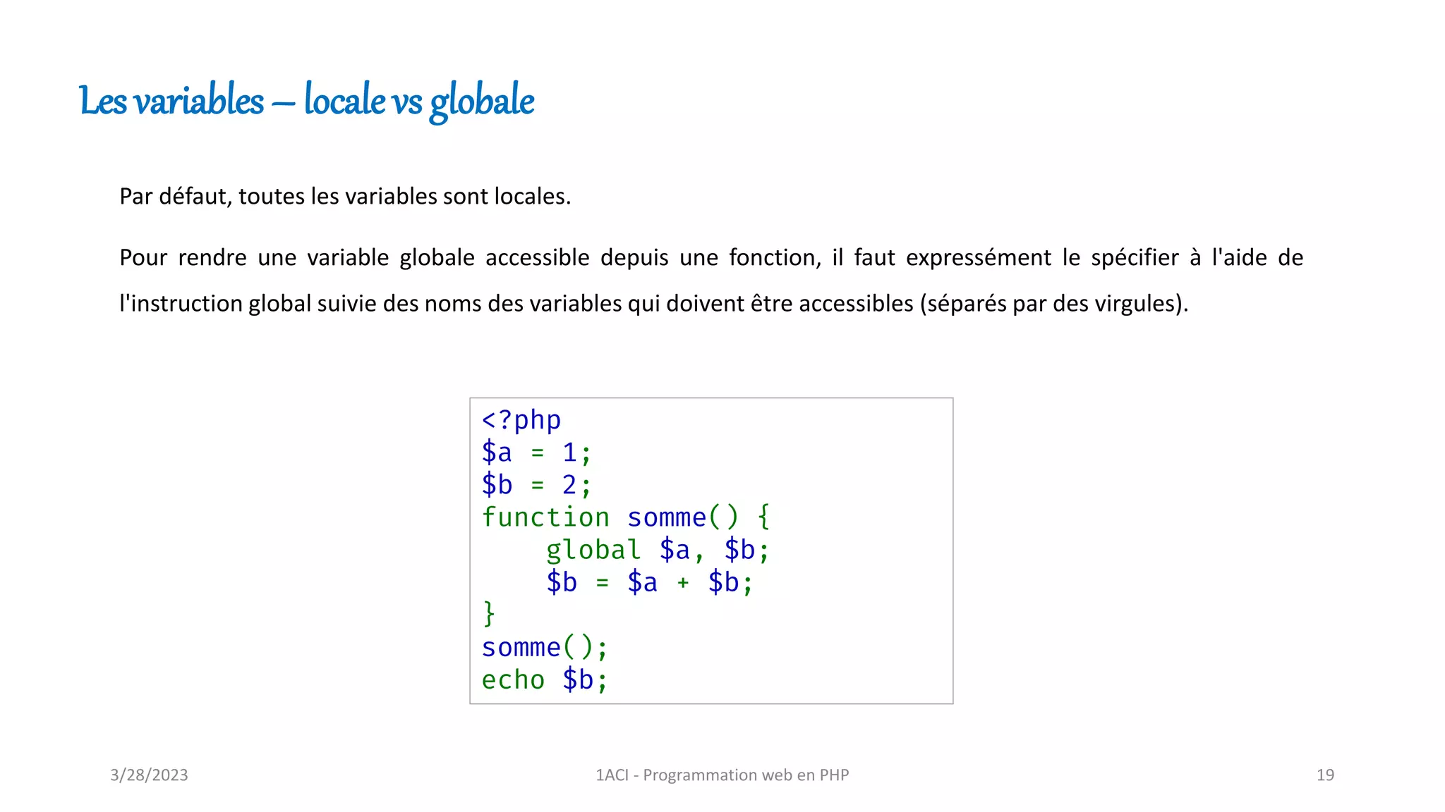 Par défaut, toutes les variables sont locales.
Pour rendre une variable globale accessible depuis une fonction, il faut expressément le spécifier à l'aide de
l'instruction global suivie des noms des variables qui doivent être accessibles (séparés par des virgules).
Les variables – locale vs globale
<?php
$a = 1;
$b = 2;
function somme() {
global $a, $b;
$b = $a + $b;
}
somme();
echo $b;
3/28/2023 1ACI - Programmation web en PHP 19
 