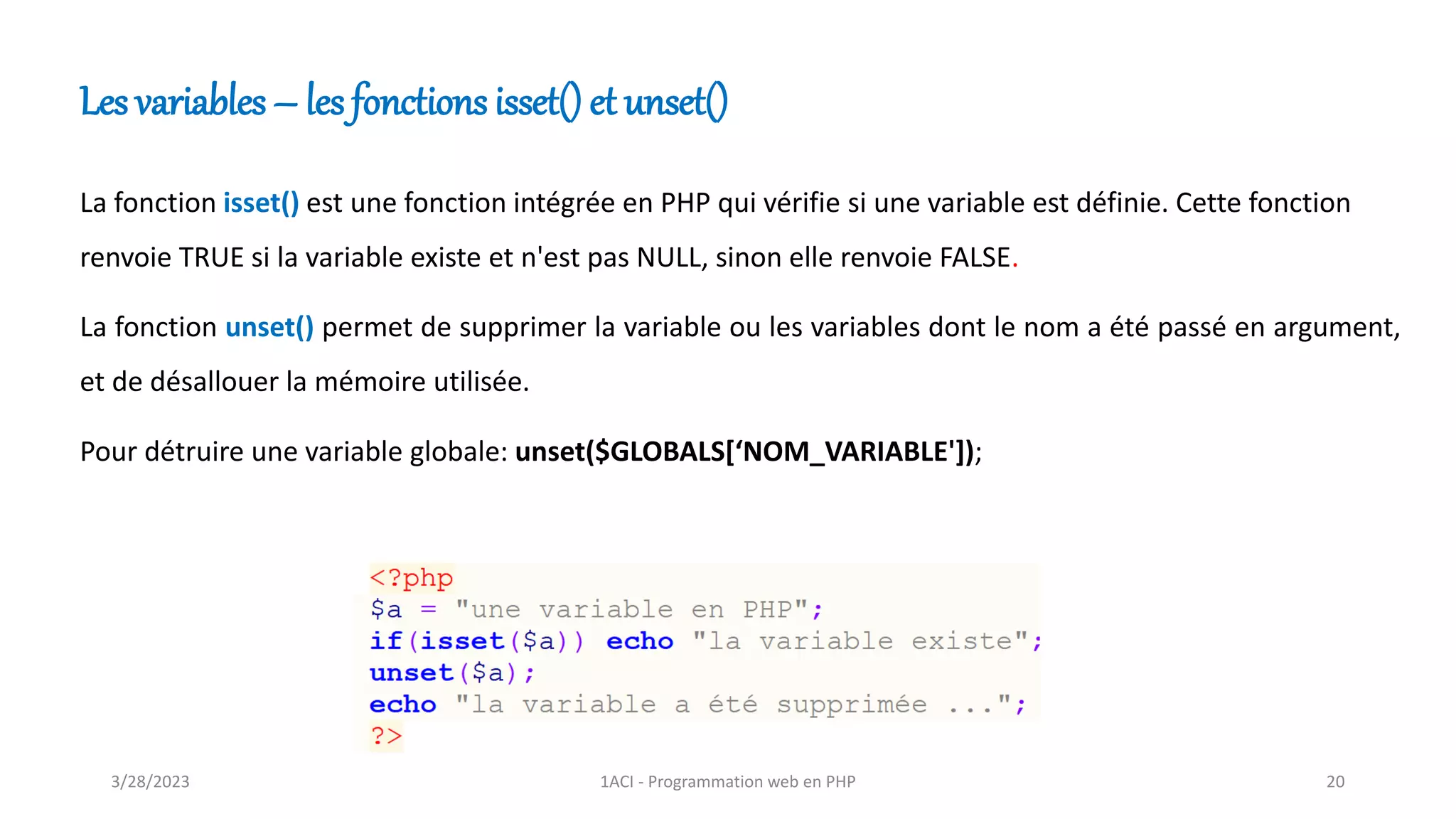 La fonction isset() est une fonction intégrée en PHP qui vérifie si une variable est définie. Cette fonction
renvoie TRUE si la variable existe et n'est pas NULL, sinon elle renvoie FALSE.
La fonction unset() permet de supprimer la variable ou les variables dont le nom a été passé en argument,
et de désallouer la mémoire utilisée.
Pour détruire une variable globale: unset($GLOBALS[‘NOM_VARIABLE']);
Les variables – les fonctions isset() et unset()
3/28/2023 1ACI - Programmation web en PHP 20
 
