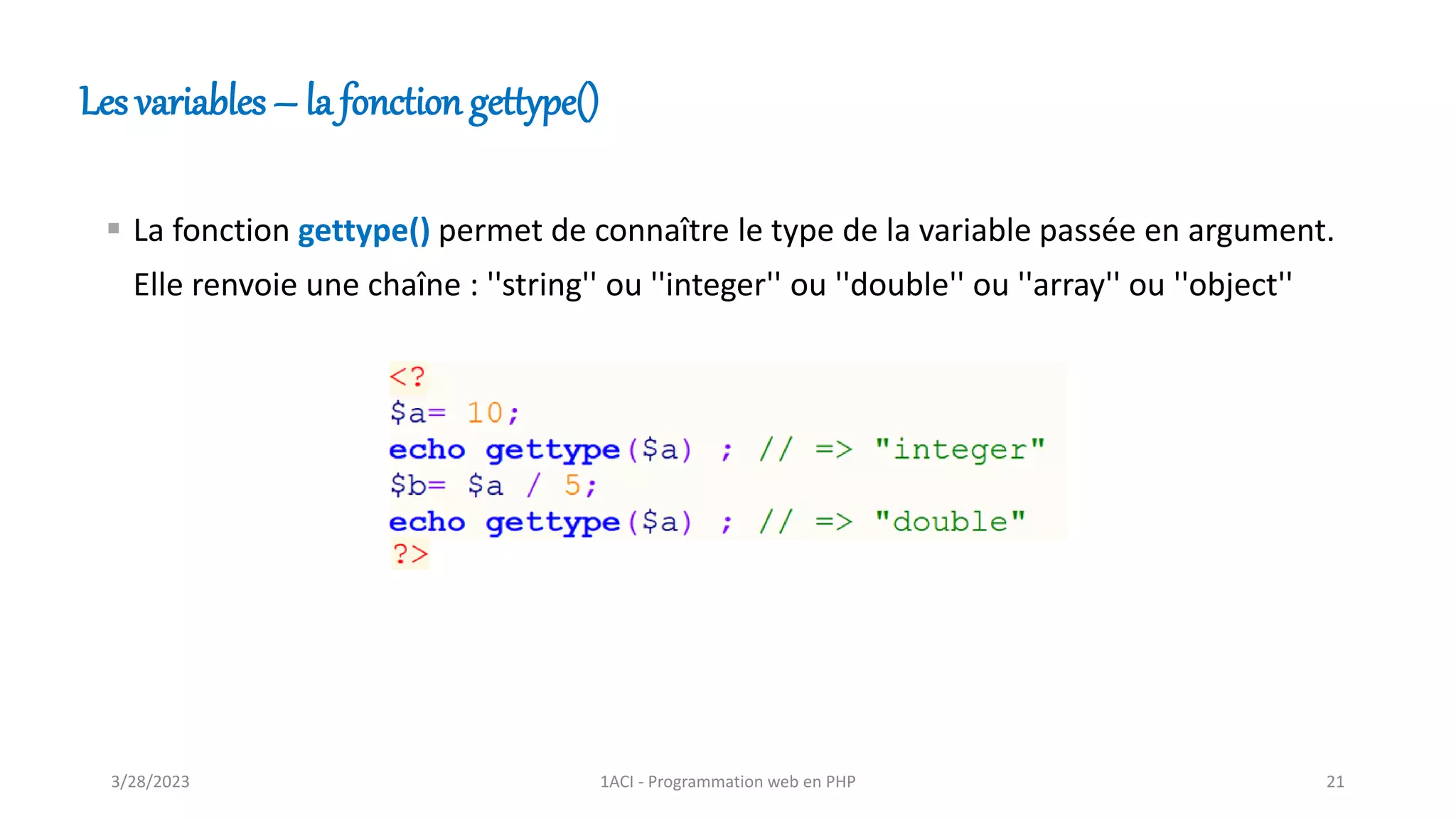 Les variables – la fonction gettype()
▪ La fonction gettype() permet de connaître le type de la variable passée en argument.
Elle renvoie une chaîne : ''string'' ou ''integer'' ou ''double'' ou ''array'' ou ''object''
3/28/2023 1ACI - Programmation web en PHP 21
 