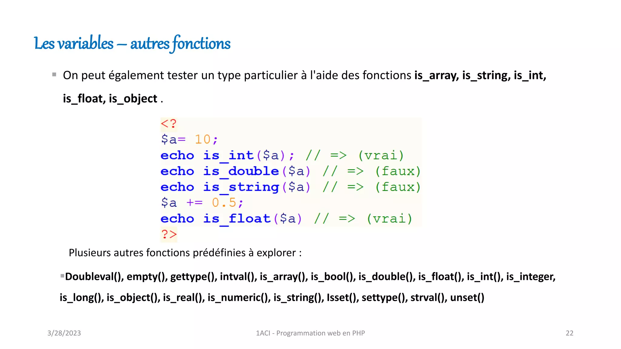 Les variables – autres fonctions
▪ On peut également tester un type particulier à l'aide des fonctions is_array, is_string, is_int,
is_float, is_object .
▪Doubleval(), empty(), gettype(), intval(), is_array(), is_bool(), is_double(), is_float(), is_int(), is_integer,
is_long(), is_object(), is_real(), is_numeric(), is_string(), Isset(), settype(), strval(), unset()
Plusieurs autres fonctions prédéfinies à explorer :
3/28/2023 1ACI - Programmation web en PHP 22
 