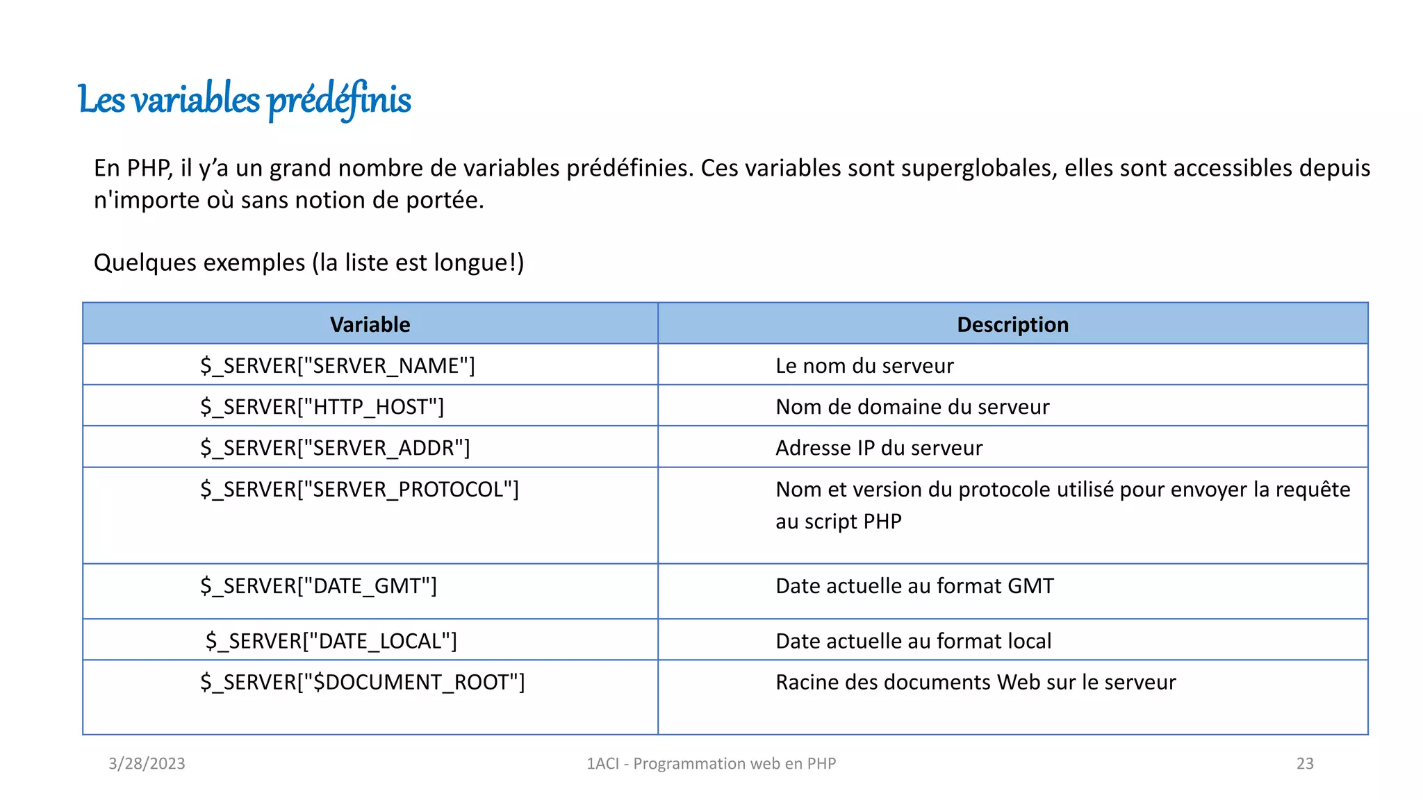 Les variables prédéfinis
Variable Description
$_SERVER["SERVER_NAME"] Le nom du serveur
$_SERVER["HTTP_HOST"] Nom de domaine du serveur
$_SERVER["SERVER_ADDR"] Adresse IP du serveur
$_SERVER["SERVER_PROTOCOL"] Nom et version du protocole utilisé pour envoyer la requête
au script PHP
$_SERVER["DATE_GMT"] Date actuelle au format GMT
$_SERVER["DATE_LOCAL"] Date actuelle au format local
$_SERVER["$DOCUMENT_ROOT"] Racine des documents Web sur le serveur
En PHP, il y’a un grand nombre de variables prédéfinies. Ces variables sont superglobales, elles sont accessibles depuis
n'importe où sans notion de portée.
Quelques exemples (la liste est longue!)
3/28/2023 1ACI - Programmation web en PHP 23
 