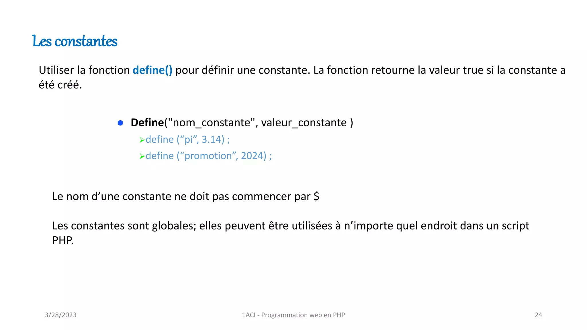 Les constantes
Utiliser la fonction define() pour définir une constante. La fonction retourne la valeur true si la constante a
été créé.
⚫ Define("nom_constante", valeur_constante )
➢define (“pi”, 3.14) ;
➢define (“promotion”, 2024) ;
Le nom d’une constante ne doit pas commencer par $
Les constantes sont globales; elles peuvent être utilisées à n’importe quel endroit dans un script
PHP.
3/28/2023 1ACI - Programmation web en PHP 24
 