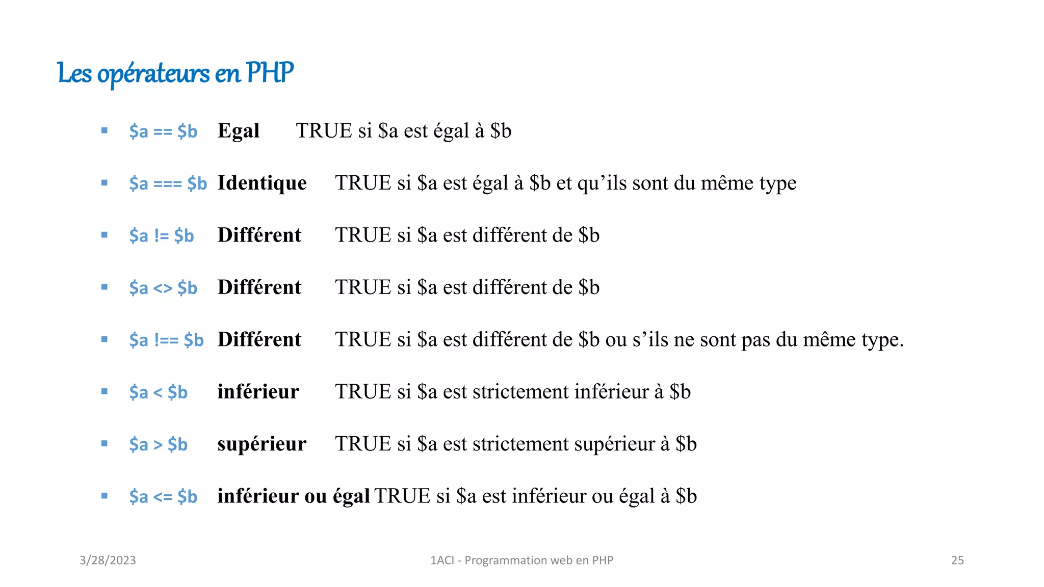 Les opérateurs en PHP
▪ $a == $b Egal TRUE si $a est égal à $b
▪ $a === $b Identique TRUE si $a est égal à $b et qu’ils sont du même type
▪ $a != $b Différent TRUE si $a est différent de $b
▪ $a <> $b Différent TRUE si $a est différent de $b
▪ $a !== $b Différent TRUE si $a est différent de $b ou s’ils ne sont pas du même type.
▪ $a < $b inférieur TRUE si $a est strictement inférieur à $b
▪ $a > $b supérieur TRUE si $a est strictement supérieur à $b
▪ $a <= $b inférieur ou égal TRUE si $a est inférieur ou égal à $b
3/28/2023 1ACI - Programmation web en PHP 25
 