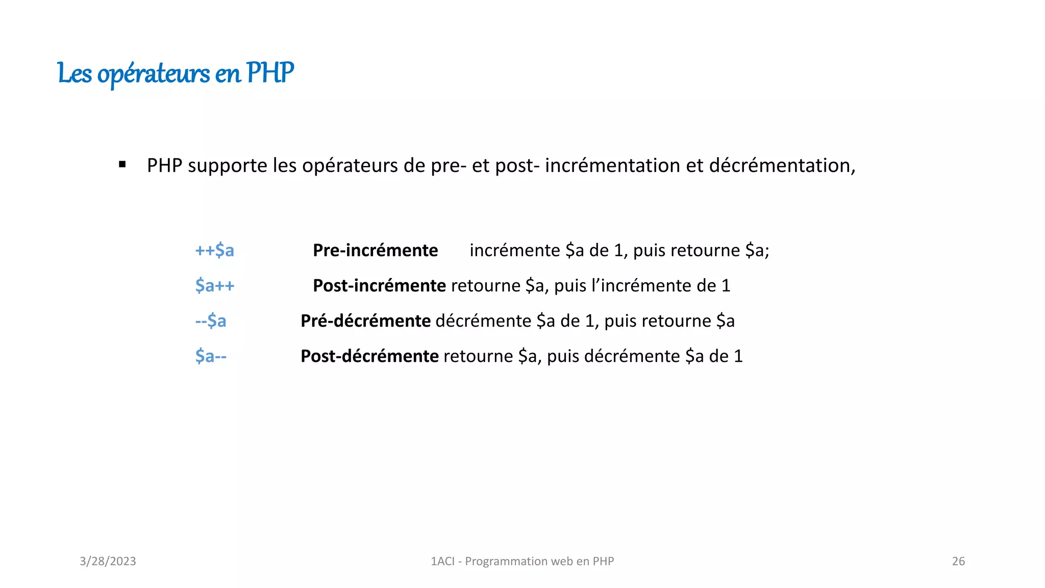 Les opérateurs en PHP
▪ PHP supporte les opérateurs de pre- et post- incrémentation et décrémentation,
++$a Pre-incrémente incrémente $a de 1, puis retourne $a;
$a++ Post-incrémente retourne $a, puis l’incrémente de 1
--$a Pré-décrémente décrémente $a de 1, puis retourne $a
$a-- Post-décrémente retourne $a, puis décrémente $a de 1
3/28/2023 1ACI - Programmation web en PHP 26
 