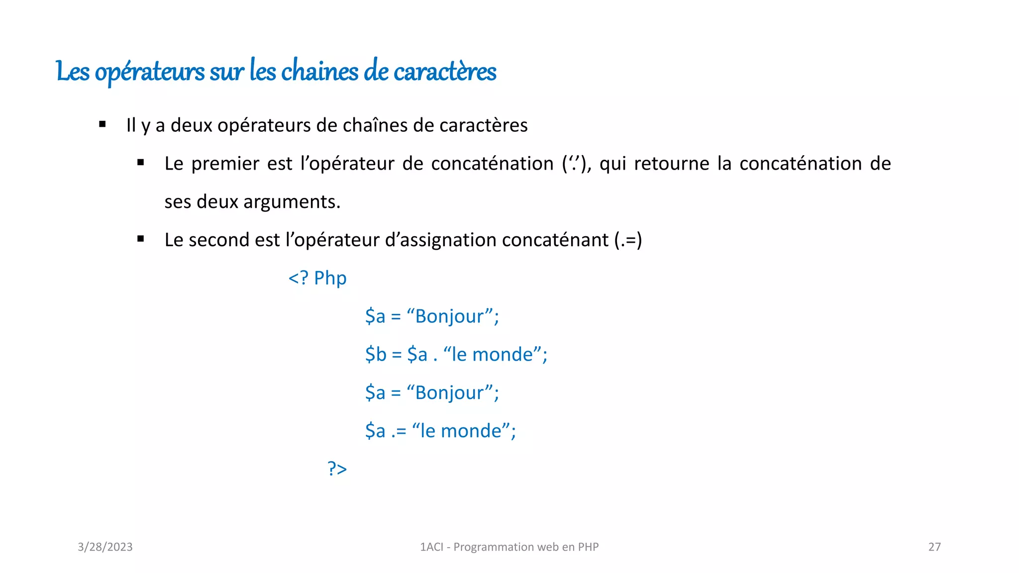 Les opérateurs sur les chaines de caractères
▪ Il y a deux opérateurs de chaînes de caractères
▪ Le premier est l’opérateur de concaténation (‘.’), qui retourne la concaténation de
ses deux arguments.
▪ Le second est l’opérateur d’assignation concaténant (.=)
<? Php
$a = “Bonjour”;
$b = $a . “le monde”;
$a = “Bonjour”;
$a .= “le monde”;
?>
3/28/2023 1ACI - Programmation web en PHP 27
 