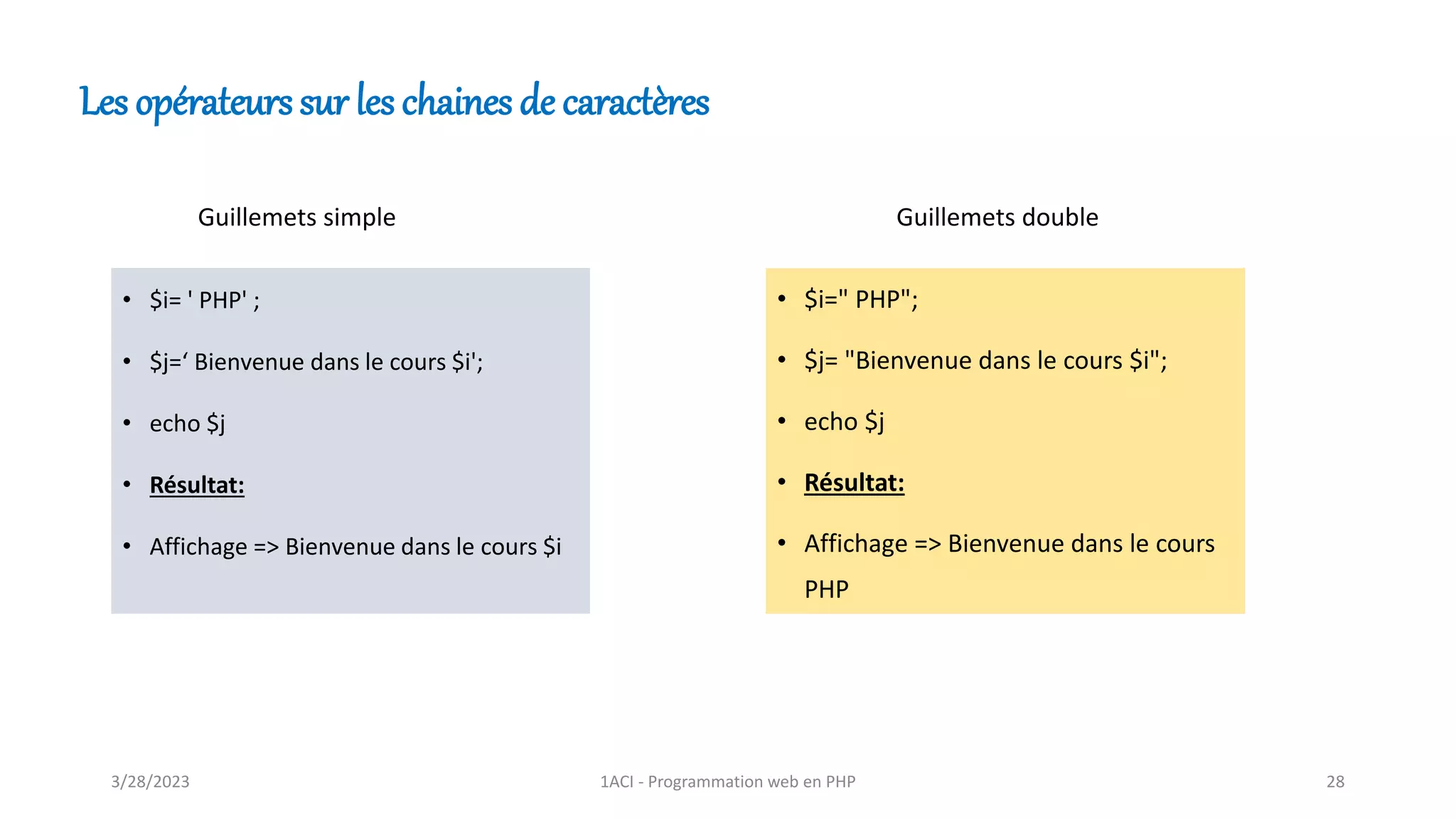 • $i= ' PHP' ;
• $j=‘ Bienvenue dans le cours $i';
• echo $j
• Résultat:
• Affichage => Bienvenue dans le cours $i
• $i=" PHP";
• $j= "Bienvenue dans le cours $i";
• echo $j
• Résultat:
• Affichage => Bienvenue dans le cours
PHP
Guillemets simple Guillemets double
Les opérateurs sur les chaines de caractères
3/28/2023 1ACI - Programmation web en PHP 28
 
