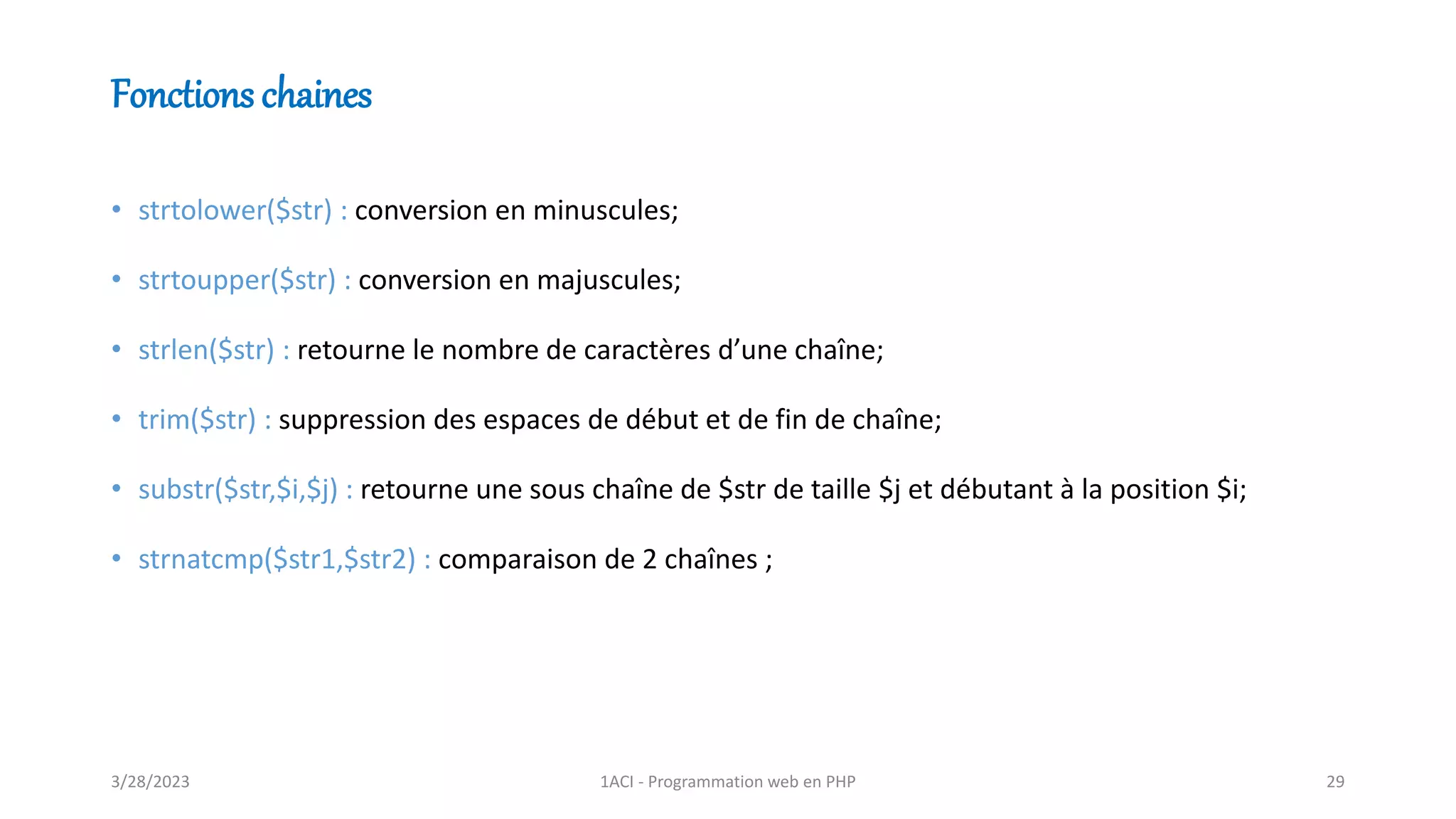 Fonctions chaines
• strtolower($str) : conversion en minuscules;
• strtoupper($str) : conversion en majuscules;
• strlen($str) : retourne le nombre de caractères d’une chaîne;
• trim($str) : suppression des espaces de début et de fin de chaîne;
• substr($str,$i,$j) : retourne une sous chaîne de $str de taille $j et débutant à la position $i;
• strnatcmp($str1,$str2) : comparaison de 2 chaînes ;
3/28/2023 1ACI - Programmation web en PHP 29
 