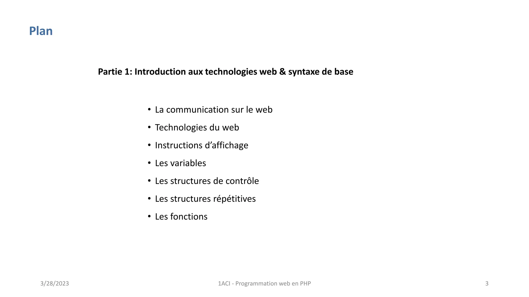 Plan
• La communication sur le web
• Technologies du web
• Instructions d’affichage
• Les variables
• Les structures de contrôle
• Les structures répétitives
• Les fonctions
Partie 1: Introduction aux technologies web & syntaxe de base
3/28/2023 1ACI - Programmation web en PHP 3
 
