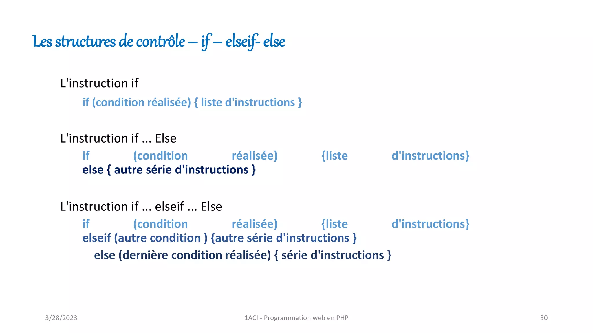 Les structures de contrôle – if – elseif- else
L'instruction if
if (condition réalisée) { liste d'instructions }
L'instruction if ... Else
if (condition réalisée) {liste d'instructions}
else { autre série d'instructions }
L'instruction if ... elseif ... Else
if (condition réalisée) {liste d'instructions}
elseif (autre condition ) {autre série d'instructions }
else (dernière condition réalisée) { série d'instructions }
3/28/2023 1ACI - Programmation web en PHP 30
 