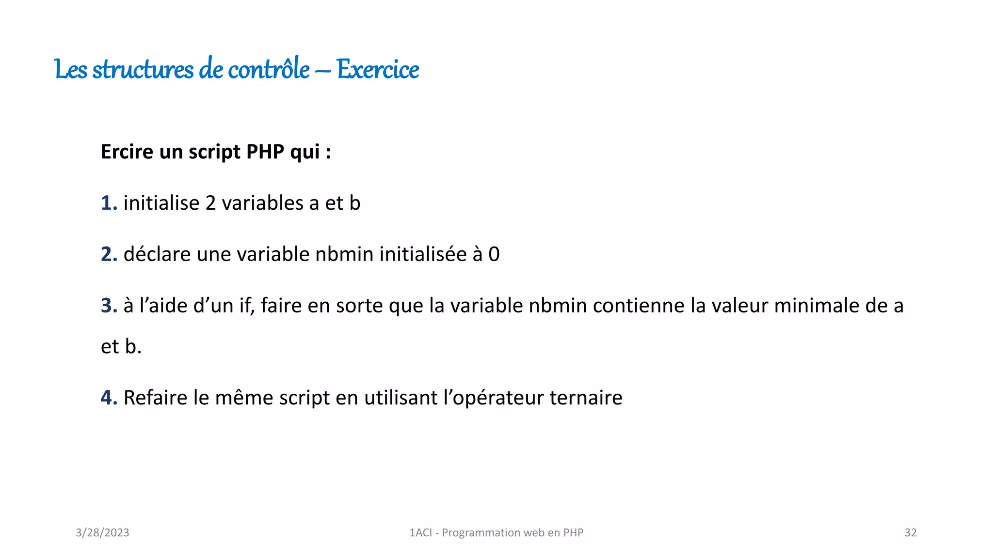 Les structures de contrôle – Exercice
Ercire un script PHP qui :
1. initialise 2 variables a et b
2. déclare une variable nbmin initialisée à 0
3. à l’aide d’un if, faire en sorte que la variable nbmin contienne la valeur minimale de a
et b.
4. Refaire le même script en utilisant l’opérateur ternaire
3/28/2023 1ACI - Programmation web en PHP 32
 