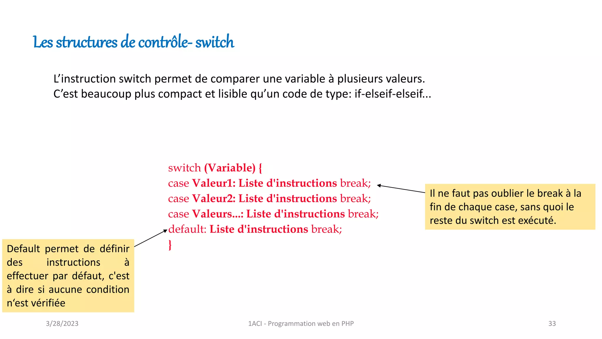 Les structures de contrôle- switch
switch (Variable) {
case Valeur1: Liste d'instructions break;
case Valeur2: Liste d'instructions break;
case Valeurs...: Liste d'instructions break;
default: Liste d'instructions break;
}
L’instruction switch permet de comparer une variable à plusieurs valeurs.
C’est beaucoup plus compact et lisible qu’un code de type: if-elseif-elseif...
Il ne faut pas oublier le break à la
fin de chaque case, sans quoi le
reste du switch est exécuté.
Default permet de définir
des instructions à
effectuer par défaut, c'est
à dire si aucune condition
n‘est vérifiée
3/28/2023 1ACI - Programmation web en PHP 33
 
