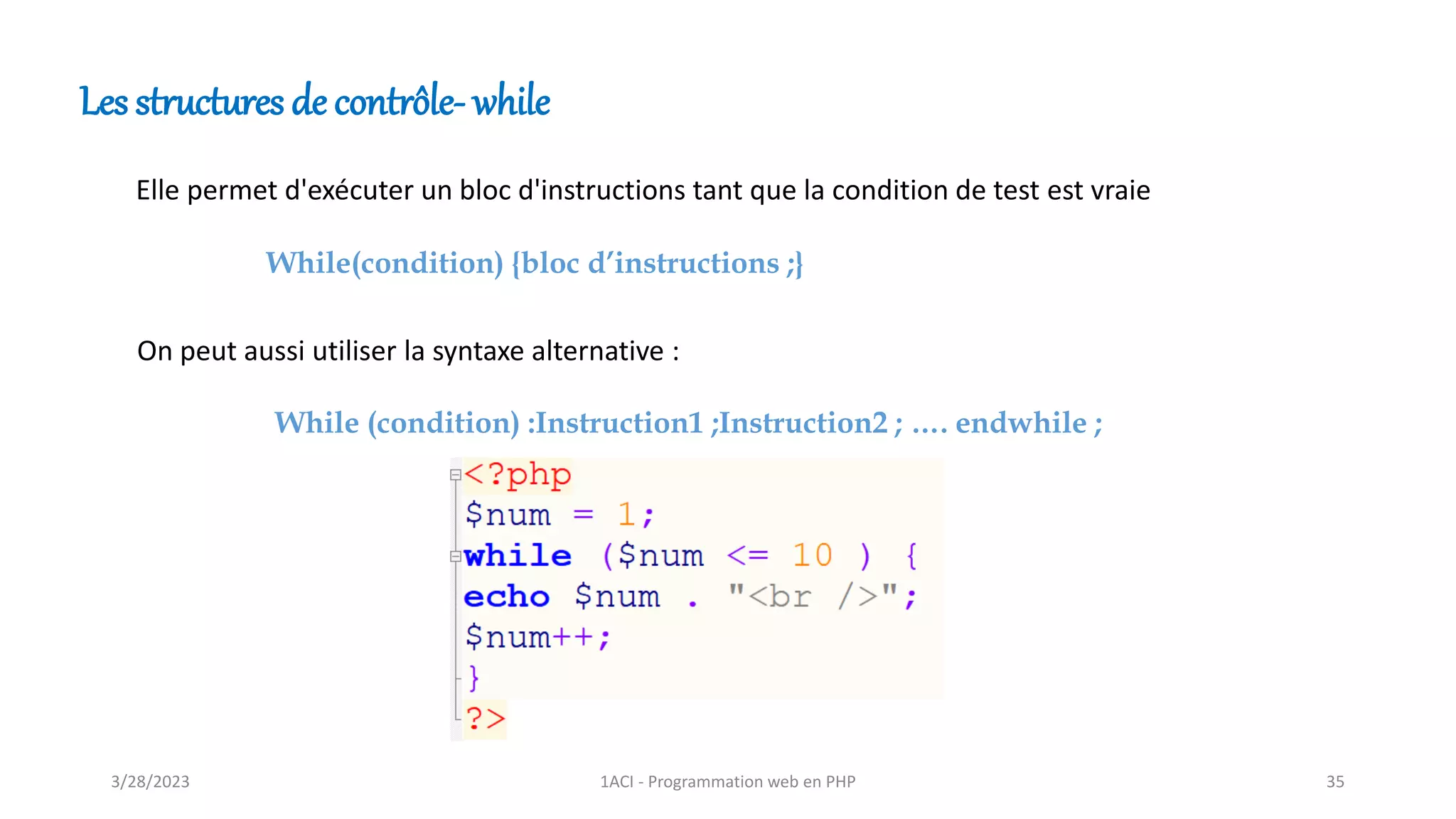 Les structures de contrôle- while
Elle permet d'exécuter un bloc d'instructions tant que la condition de test est vraie
While (condition) :Instruction1 ;Instruction2 ; …. endwhile ;
On peut aussi utiliser la syntaxe alternative :
While(condition) {bloc d’instructions ;}
3/28/2023 1ACI - Programmation web en PHP 35
 