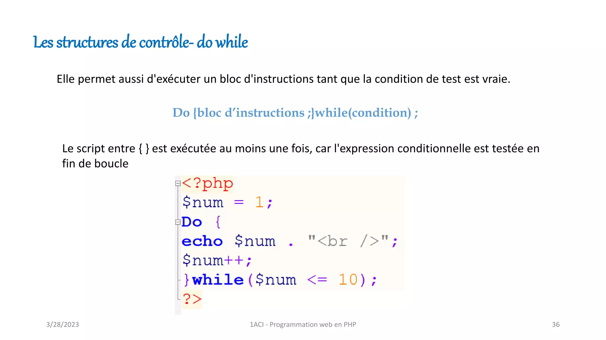 Les structures de contrôle- do while
Elle permet aussi d'exécuter un bloc d'instructions tant que la condition de test est vraie.
Do {bloc d’instructions ;}while(condition) ;
Le script entre { } est exécutée au moins une fois, car l'expression conditionnelle est testée en
fin de boucle
3/28/2023 1ACI - Programmation web en PHP 36
 
