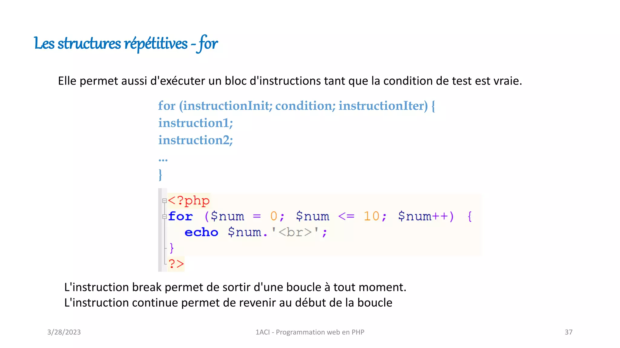 Les structures répétitives - for
Elle permet aussi d'exécuter un bloc d'instructions tant que la condition de test est vraie.
for (instructionInit; condition; instructionIter) {
instruction1;
instruction2;
...
}
L'instruction break permet de sortir d'une boucle à tout moment.
L'instruction continue permet de revenir au début de la boucle
3/28/2023 1ACI - Programmation web en PHP 37
 