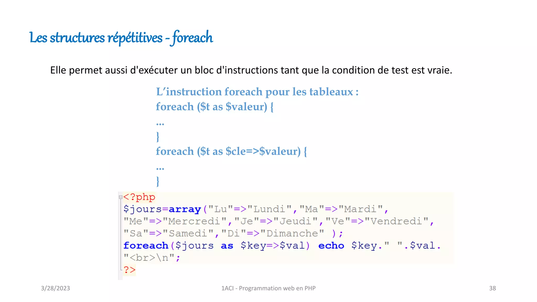 Les structures répétitives - foreach
Elle permet aussi d'exécuter un bloc d'instructions tant que la condition de test est vraie.
L’instruction foreach pour les tableaux :
foreach ($t as $valeur) {
...
}
foreach ($t as $cle=>$valeur) {
...
}
3/28/2023 1ACI - Programmation web en PHP 38
 