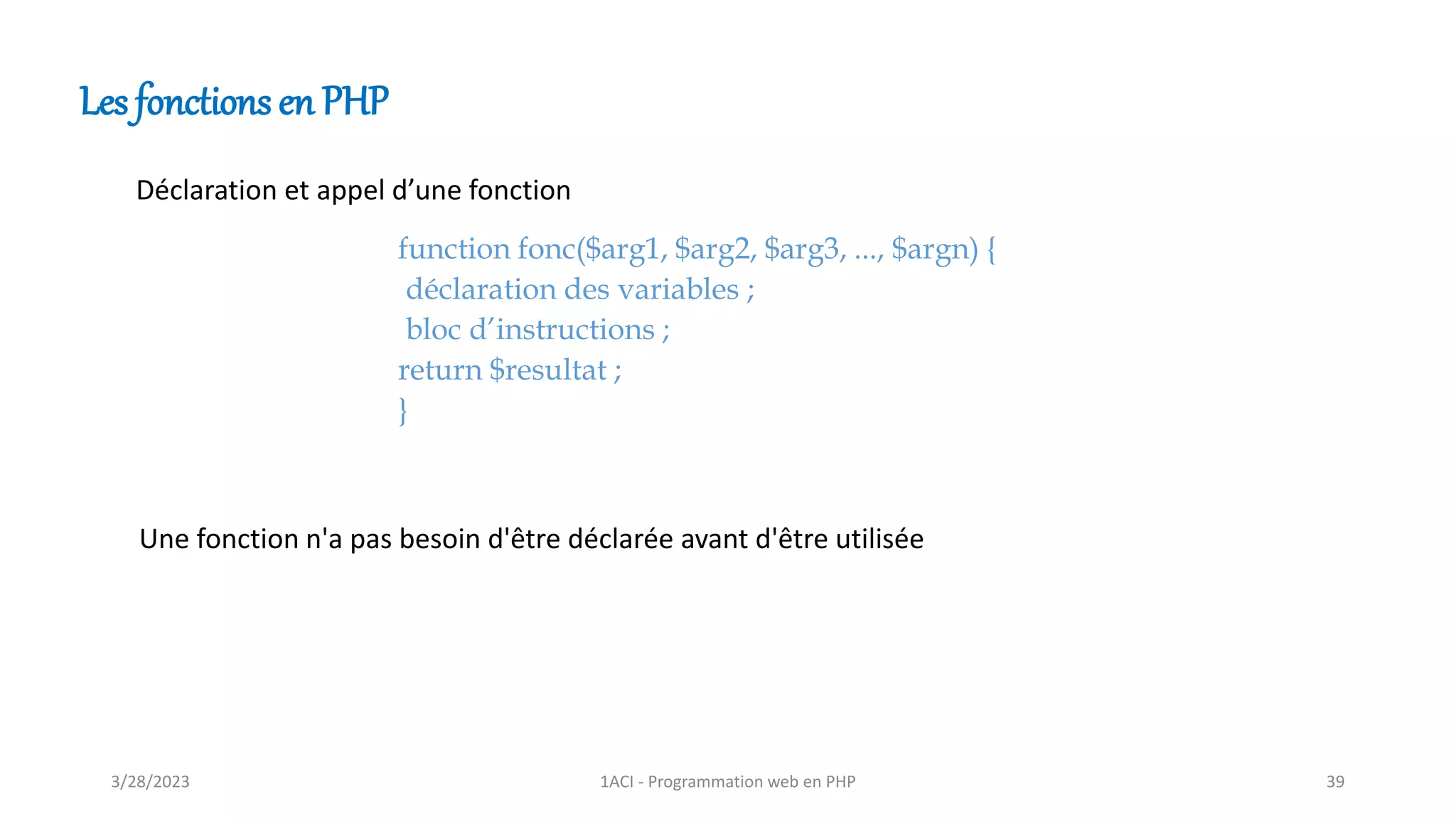 Les fonctions en PHP
Déclaration et appel d’une fonction
function fonc($arg1, $arg2, $arg3, ..., $argn) {
déclaration des variables ;
bloc d’instructions ;
return $resultat ;
}
Une fonction n'a pas besoin d'être déclarée avant d'être utilisée
3/28/2023 1ACI - Programmation web en PHP 39
 