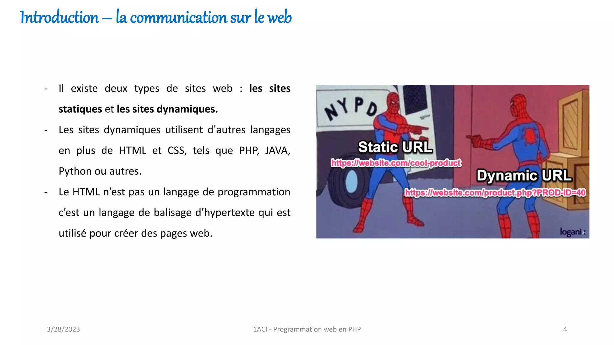 - Il existe deux types de sites web : les sites
statiques et les sites dynamiques.
- Les sites dynamiques utilisent d'autres langages
en plus de HTML et CSS, tels que PHP, JAVA,
Python ou autres.
- Le HTML n’est pas un langage de programmation
c’est un langage de balisage d’hypertexte qui est
utilisé pour créer des pages web.
Introduction – la communication sur le web
3/28/2023 1ACI - Programmation web en PHP 4
 