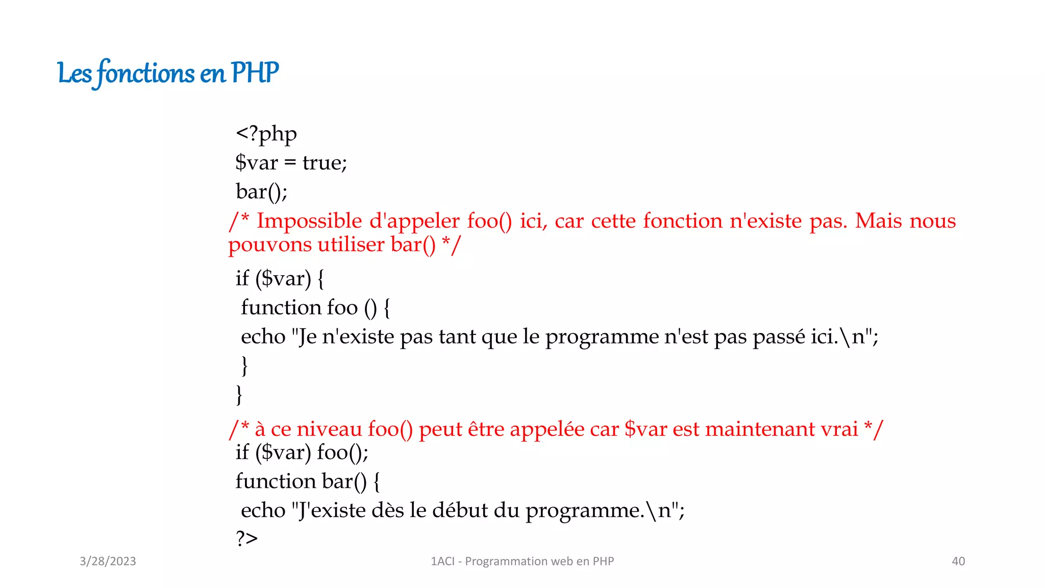 Les fonctions en PHP
<?php
$var = true;
bar();
if ($var) {
function foo () {
echo "Je n'existe pas tant que le programme n'est pas passé ici.n";
}
}
if ($var) foo();
function bar() {
echo "J'existe dès le début du programme.n";
?>
/* Impossible d'appeler foo() ici, car cette fonction n'existe pas. Mais nous
pouvons utiliser bar() */
/* à ce niveau foo() peut être appelée car $var est maintenant vrai */
3/28/2023 1ACI - Programmation web en PHP 40
 