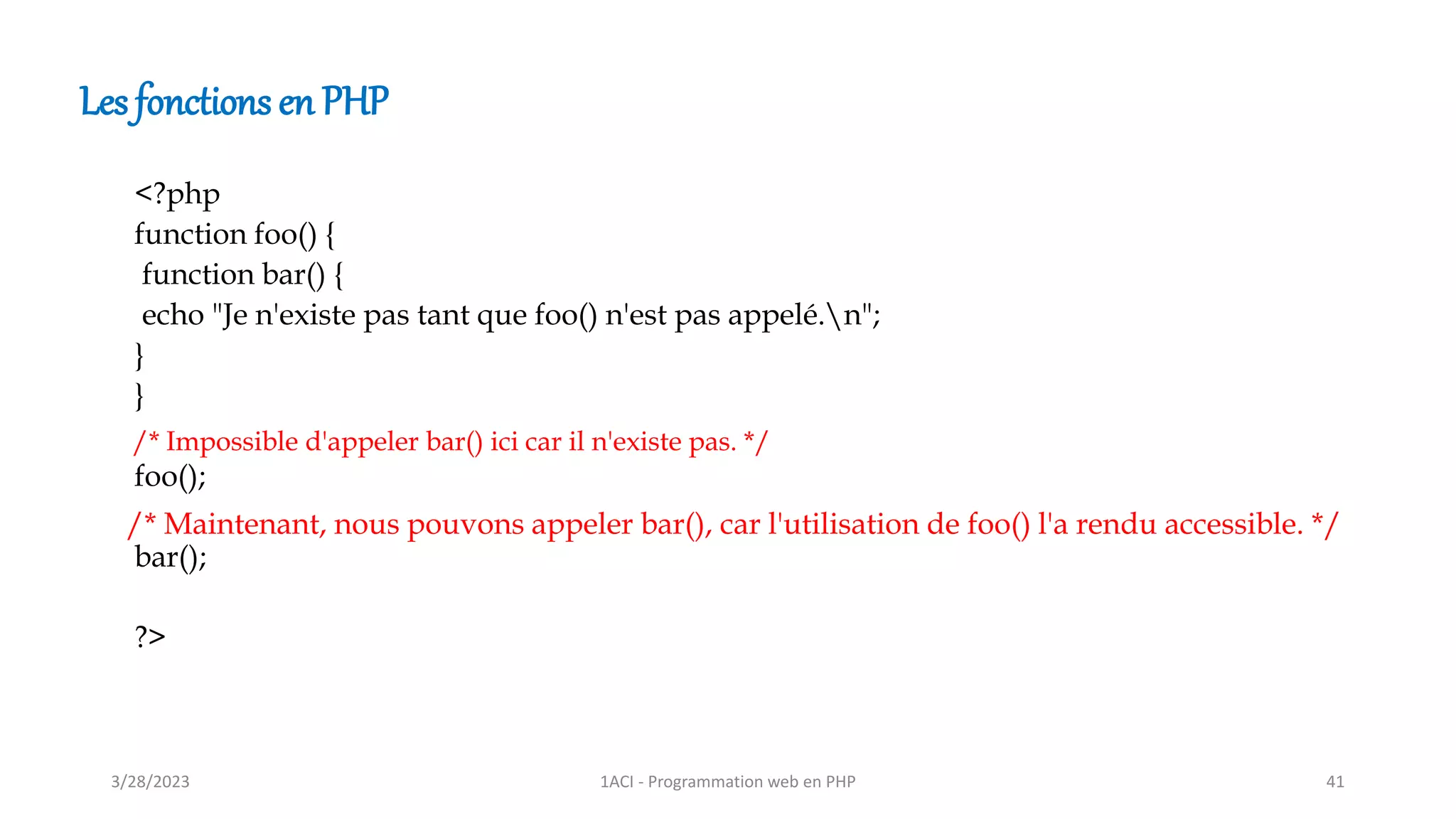Les fonctions en PHP
<?php
function foo() {
function bar() {
echo "Je n'existe pas tant que foo() n'est pas appelé.n";
}
}
foo();
bar();
?>
/* Impossible d'appeler bar() ici car il n'existe pas. */
/* Maintenant, nous pouvons appeler bar(), car l'utilisation de foo() l'a rendu accessible. */
3/28/2023 1ACI - Programmation web en PHP 41
 