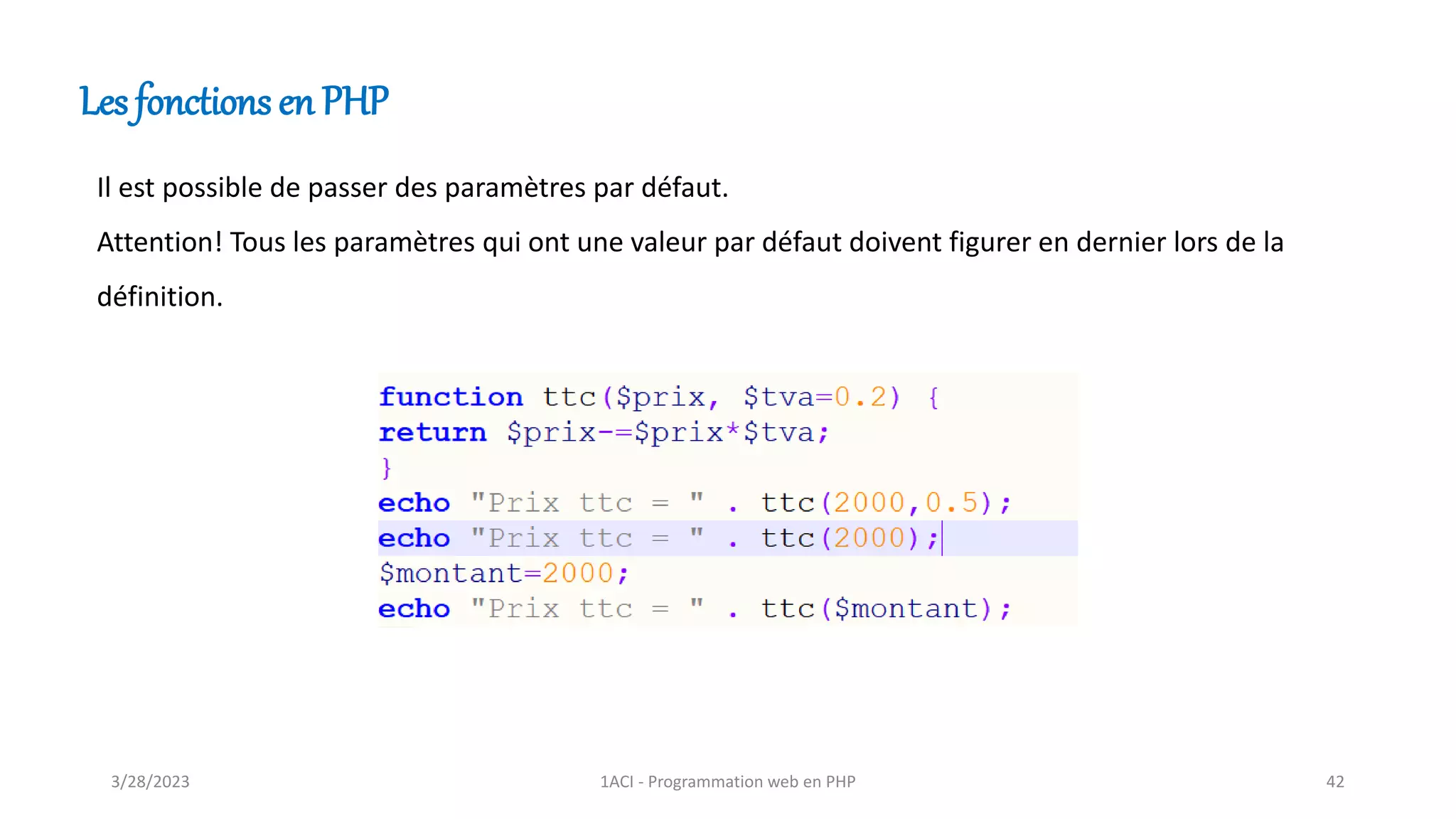 Les fonctions en PHP
Il est possible de passer des paramètres par défaut.
Attention! Tous les paramètres qui ont une valeur par défaut doivent figurer en dernier lors de la
définition.
3/28/2023 1ACI - Programmation web en PHP 42
 