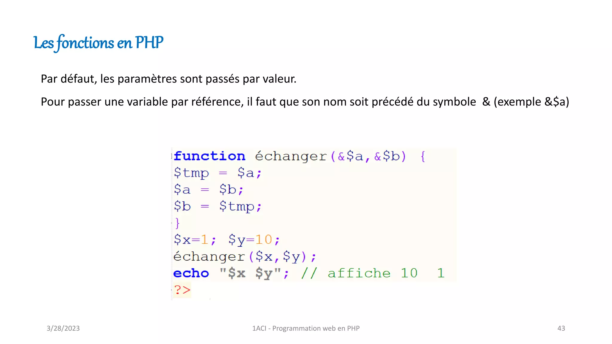 Les fonctions en PHP
Par défaut, les paramètres sont passés par valeur.
Pour passer une variable par référence, il faut que son nom soit précédé du symbole & (exemple &$a)
3/28/2023 1ACI - Programmation web en PHP 43
 