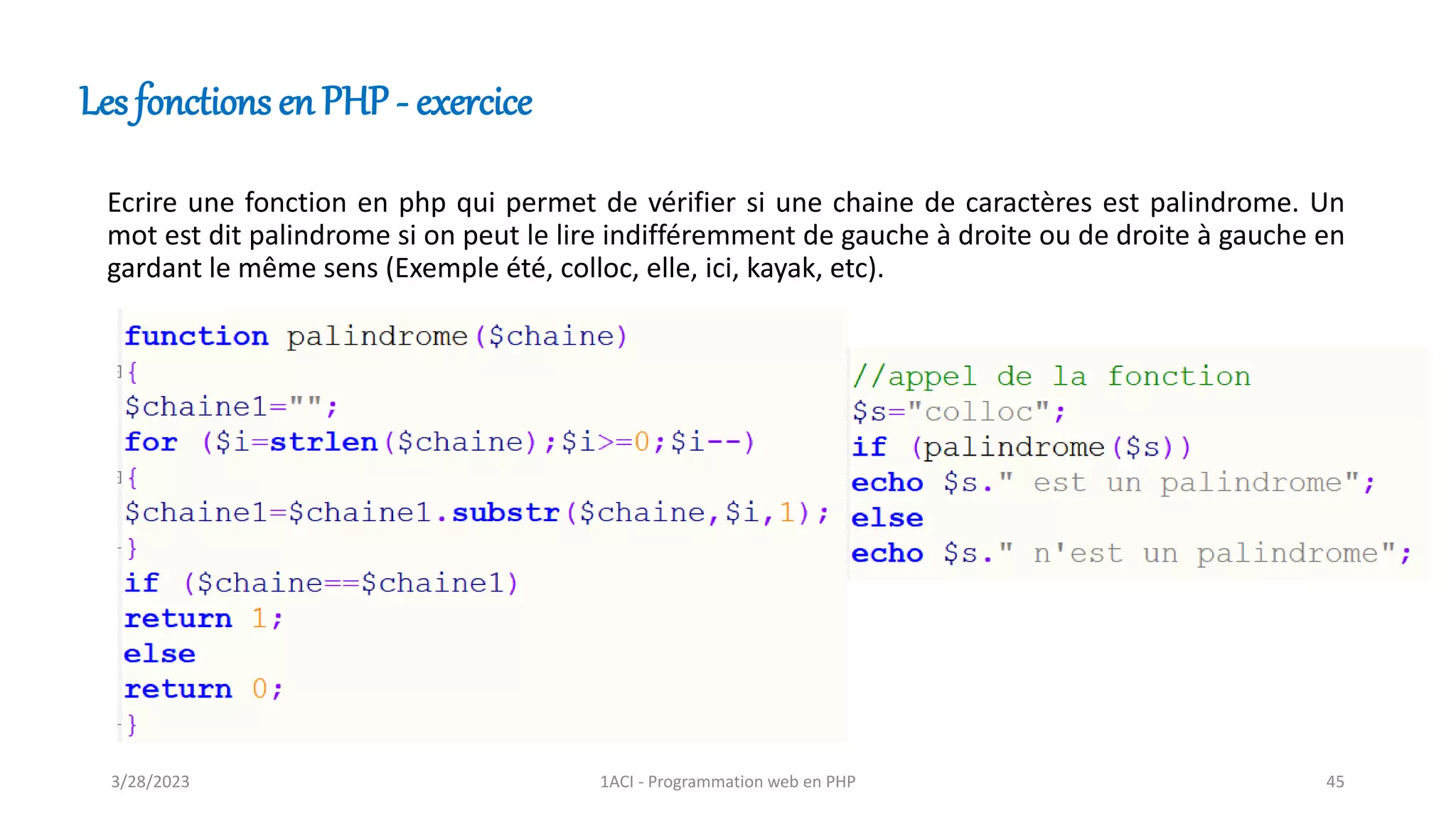 Les fonctions en PHP - exercice
Ecrire une fonction en php qui permet de vérifier si une chaine de caractères est palindrome. Un
mot est dit palindrome si on peut le lire indifféremment de gauche à droite ou de droite à gauche en
gardant le même sens (Exemple été, colloc, elle, ici, kayak, etc).
3/28/2023 1ACI - Programmation web en PHP 45
 