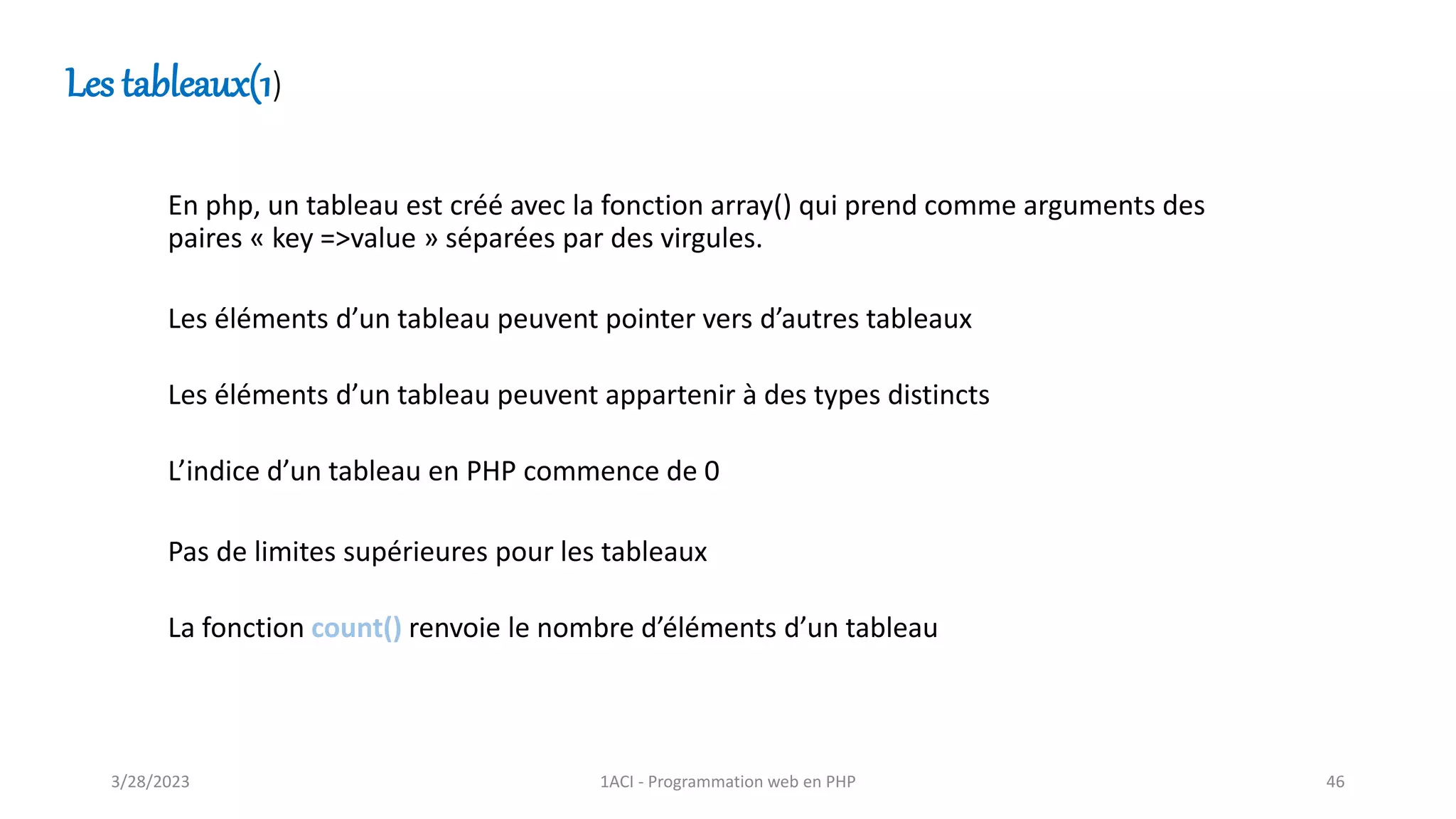 Les tableaux(1)
En php, un tableau est créé avec la fonction array() qui prend comme arguments des
paires « key =>value » séparées par des virgules.
Les éléments d’un tableau peuvent pointer vers d’autres tableaux
Les éléments d’un tableau peuvent appartenir à des types distincts
L’indice d’un tableau en PHP commence de 0
Pas de limites supérieures pour les tableaux
La fonction count() renvoie le nombre d’éléments d’un tableau
3/28/2023 1ACI - Programmation web en PHP 46
 