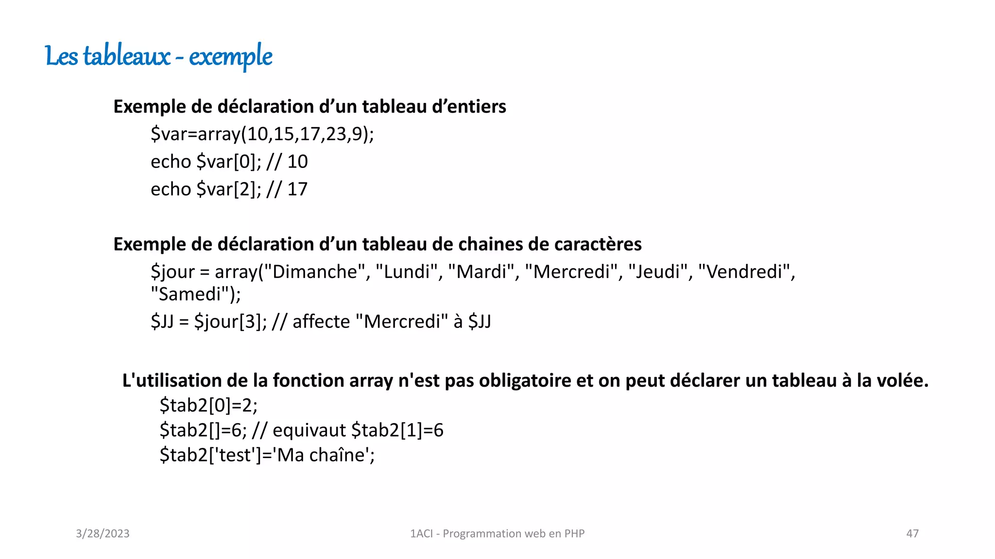 Les tableaux - exemple
Exemple de déclaration d’un tableau d’entiers
$var=array(10,15,17,23,9);
echo $var[0]; // 10
echo $var[2]; // 17
Exemple de déclaration d’un tableau de chaines de caractères
$jour = array("Dimanche", "Lundi", "Mardi", "Mercredi", "Jeudi", "Vendredi",
"Samedi");
$JJ = $jour[3]; // affecte "Mercredi" à $JJ
L'utilisation de la fonction array n'est pas obligatoire et on peut déclarer un tableau à la volée.
$tab2[0]=2;
$tab2[]=6; // equivaut $tab2[1]=6
$tab2['test']='Ma chaîne';
3/28/2023 1ACI - Programmation web en PHP 47
 