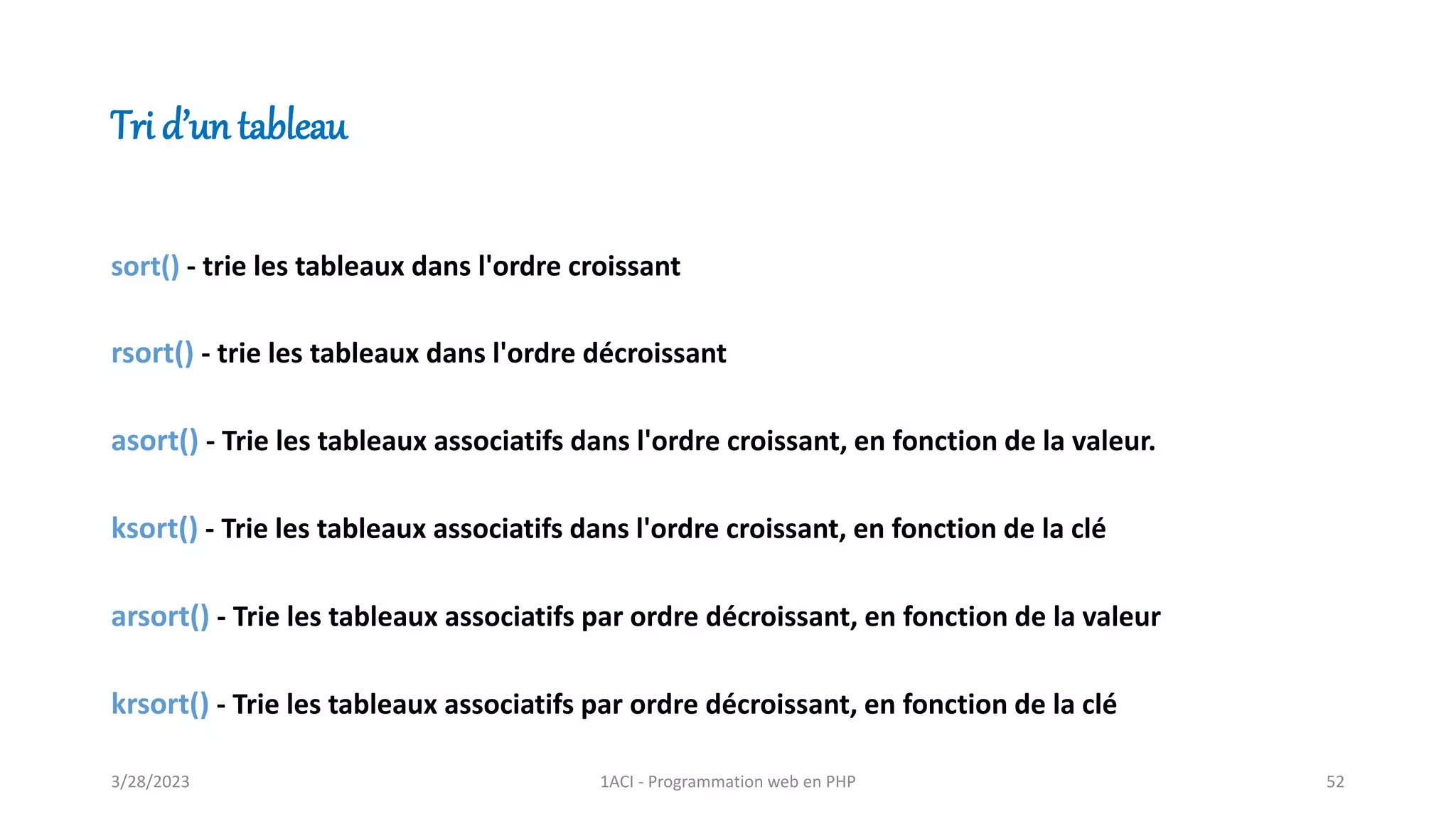 Tri d’un tableau
sort() - trie les tableaux dans l'ordre croissant
rsort() - trie les tableaux dans l'ordre décroissant
asort() - Trie les tableaux associatifs dans l'ordre croissant, en fonction de la valeur.
ksort() - Trie les tableaux associatifs dans l'ordre croissant, en fonction de la clé
arsort() - Trie les tableaux associatifs par ordre décroissant, en fonction de la valeur
krsort() - Trie les tableaux associatifs par ordre décroissant, en fonction de la clé
3/28/2023 1ACI - Programmation web en PHP 52
 