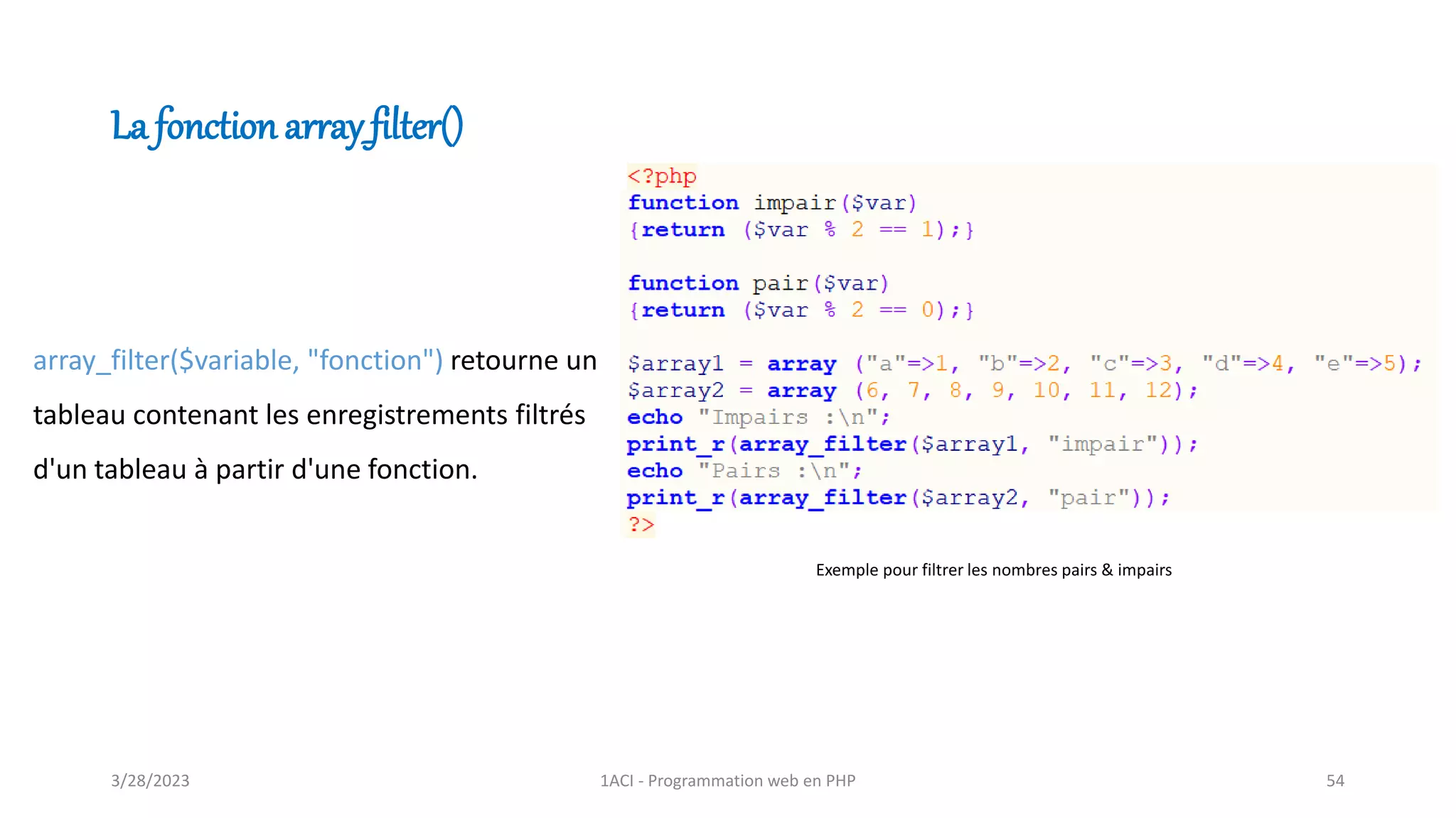 La fonction array_filter()
array_filter($variable, "fonction") retourne un
tableau contenant les enregistrements filtrés
d'un tableau à partir d'une fonction.
Exemple pour filtrer les nombres pairs & impairs
3/28/2023 1ACI - Programmation web en PHP 54
 