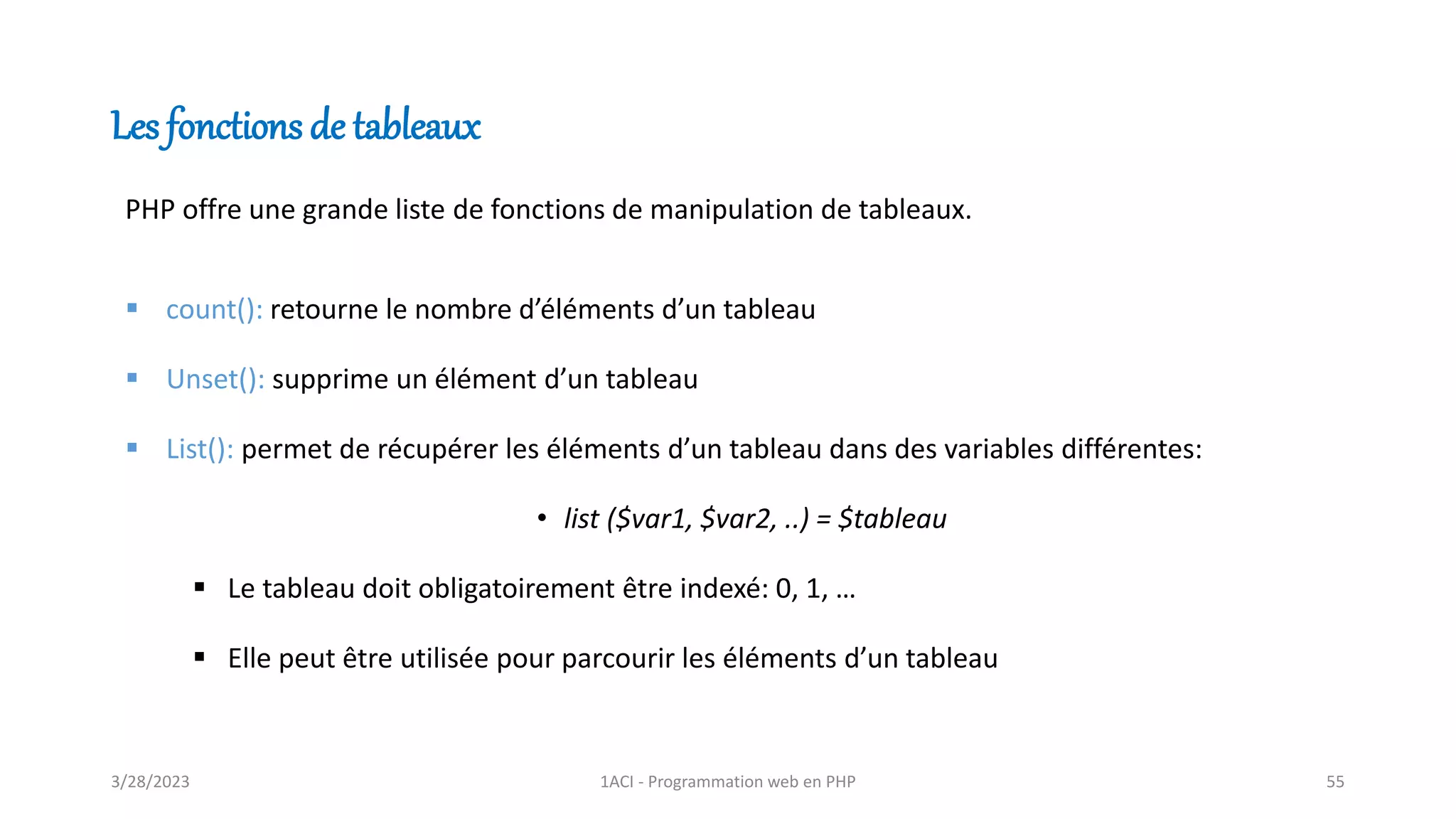 Les fonctions de tableaux
PHP offre une grande liste de fonctions de manipulation de tableaux.
▪ count(): retourne le nombre d’éléments d’un tableau
▪ Unset(): supprime un élément d’un tableau
▪ List(): permet de récupérer les éléments d’un tableau dans des variables différentes:
• list ($var1, $var2, ..) = $tableau
▪ Le tableau doit obligatoirement être indexé: 0, 1, …
▪ Elle peut être utilisée pour parcourir les éléments d’un tableau
3/28/2023 1ACI - Programmation web en PHP 55
 