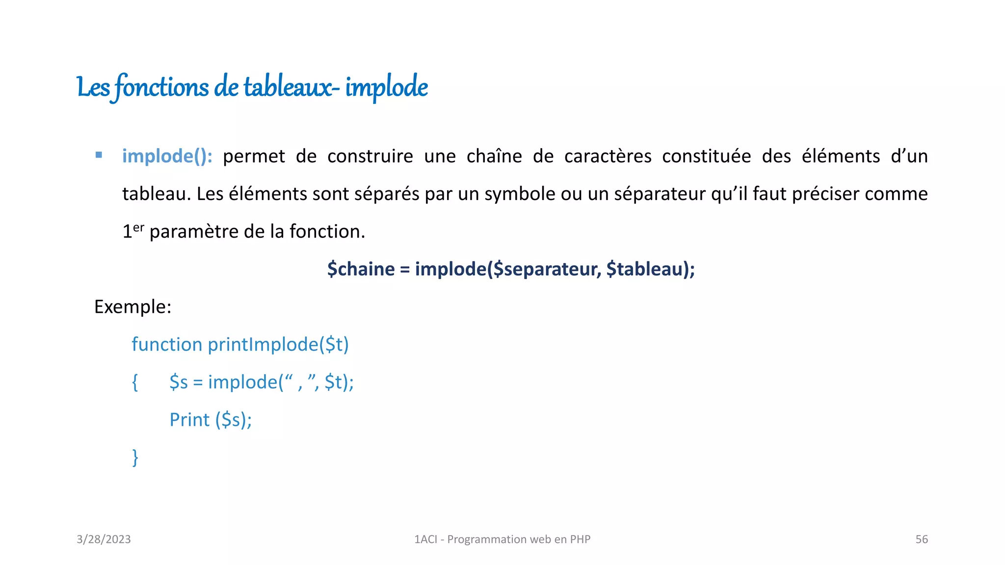 Les fonctions de tableaux- implode
▪ implode(): permet de construire une chaîne de caractères constituée des éléments d’un
tableau. Les éléments sont séparés par un symbole ou un séparateur qu’il faut préciser comme
1er paramètre de la fonction.
$chaine = implode($separateur, $tableau);
Exemple:
function printImplode($t)
{ $s = implode(“ , ”, $t);
Print ($s);
}
3/28/2023 1ACI - Programmation web en PHP 56
 
