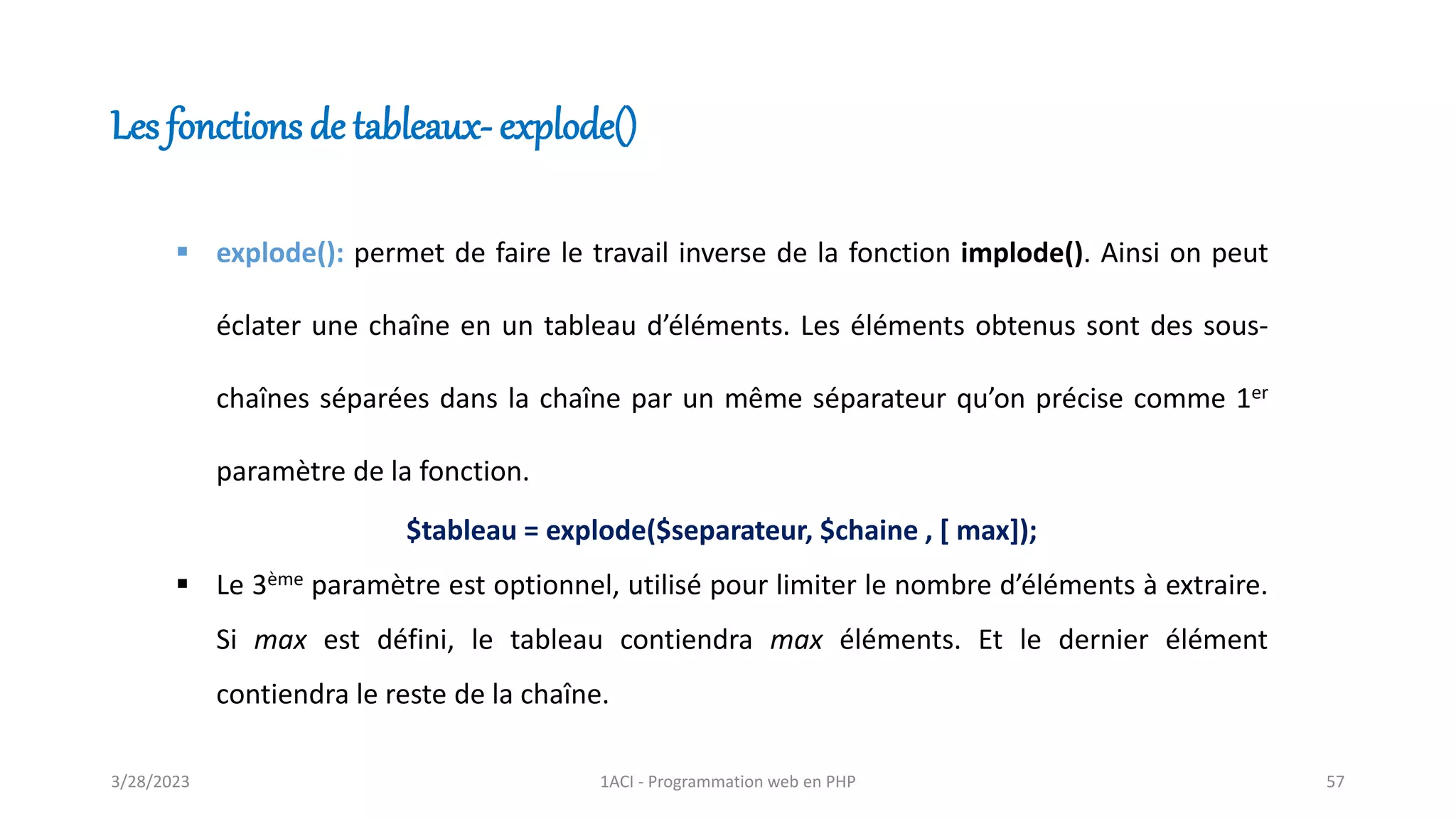 Les fonctions de tableaux- explode()
▪ explode(): permet de faire le travail inverse de la fonction implode(). Ainsi on peut
éclater une chaîne en un tableau d’éléments. Les éléments obtenus sont des sous-
chaînes séparées dans la chaîne par un même séparateur qu’on précise comme 1er
paramètre de la fonction.
$tableau = explode($separateur, $chaine , [ max]);
▪ Le 3ème paramètre est optionnel, utilisé pour limiter le nombre d’éléments à extraire.
Si max est défini, le tableau contiendra max éléments. Et le dernier élément
contiendra le reste de la chaîne.
3/28/2023 1ACI - Programmation web en PHP 57
 