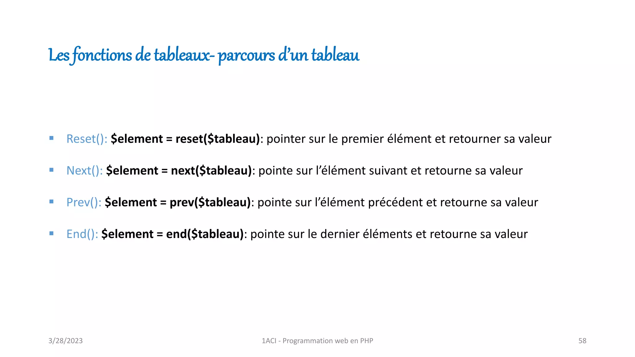 Les fonctions de tableaux- parcours d’un tableau
▪ Reset(): $element = reset($tableau): pointer sur le premier élément et retourner sa valeur
▪ Next(): $element = next($tableau): pointe sur l’élément suivant et retourne sa valeur
▪ Prev(): $element = prev($tableau): pointe sur l’élément précédent et retourne sa valeur
▪ End(): $element = end($tableau): pointe sur le dernier éléments et retourne sa valeur
3/28/2023 1ACI - Programmation web en PHP 58
 