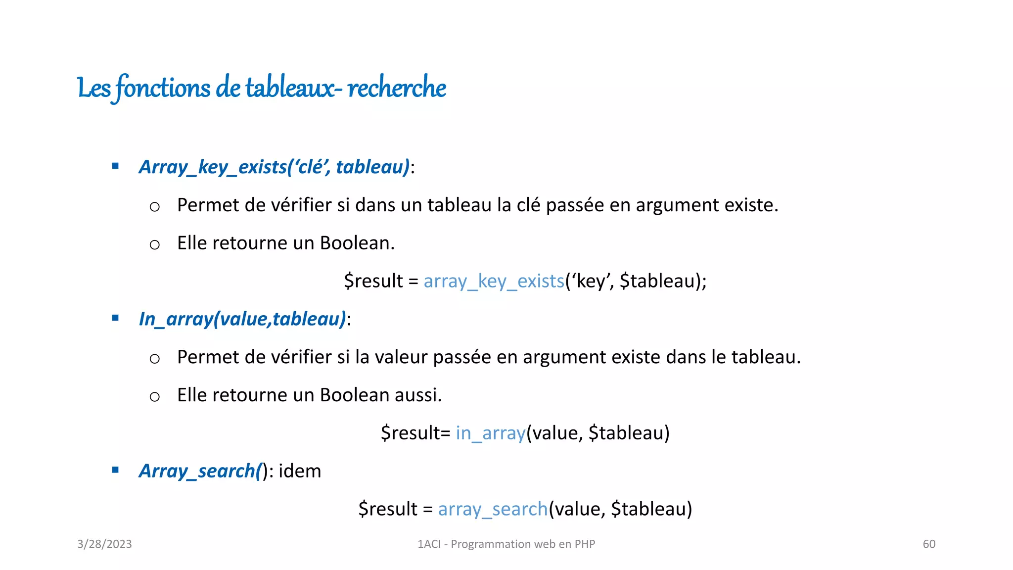 ▪ Array_key_exists(‘clé’, tableau):
o Permet de vérifier si dans un tableau la clé passée en argument existe.
o Elle retourne un Boolean.
$result = array_key_exists(‘key’, $tableau);
▪ In_array(value,tableau):
o Permet de vérifier si la valeur passée en argument existe dans le tableau.
o Elle retourne un Boolean aussi.
$result= in_array(value, $tableau)
▪ Array_search(): idem
$result = array_search(value, $tableau)
Les fonctions de tableaux- recherche
3/28/2023 1ACI - Programmation web en PHP 60
 