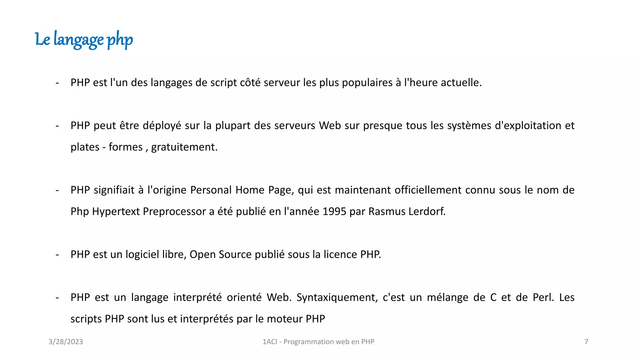 Le langage php
- PHP est l'un des langages de script côté serveur les plus populaires à l'heure actuelle.
- PHP peut être déployé sur la plupart des serveurs Web sur presque tous les systèmes d'exploitation et
plates - formes , gratuitement.
- PHP signifiait à l'origine Personal Home Page, qui est maintenant officiellement connu sous le nom de
Php Hypertext Preprocessor a été publié en l'année 1995 par Rasmus Lerdorf.
- PHP est un logiciel libre, Open Source publié sous la licence PHP.
- PHP est un langage interprété orienté Web. Syntaxiquement, c'est un mélange de C et de Perl. Les
scripts PHP sont lus et interprétés par le moteur PHP
3/28/2023 1ACI - Programmation web en PHP 7
 