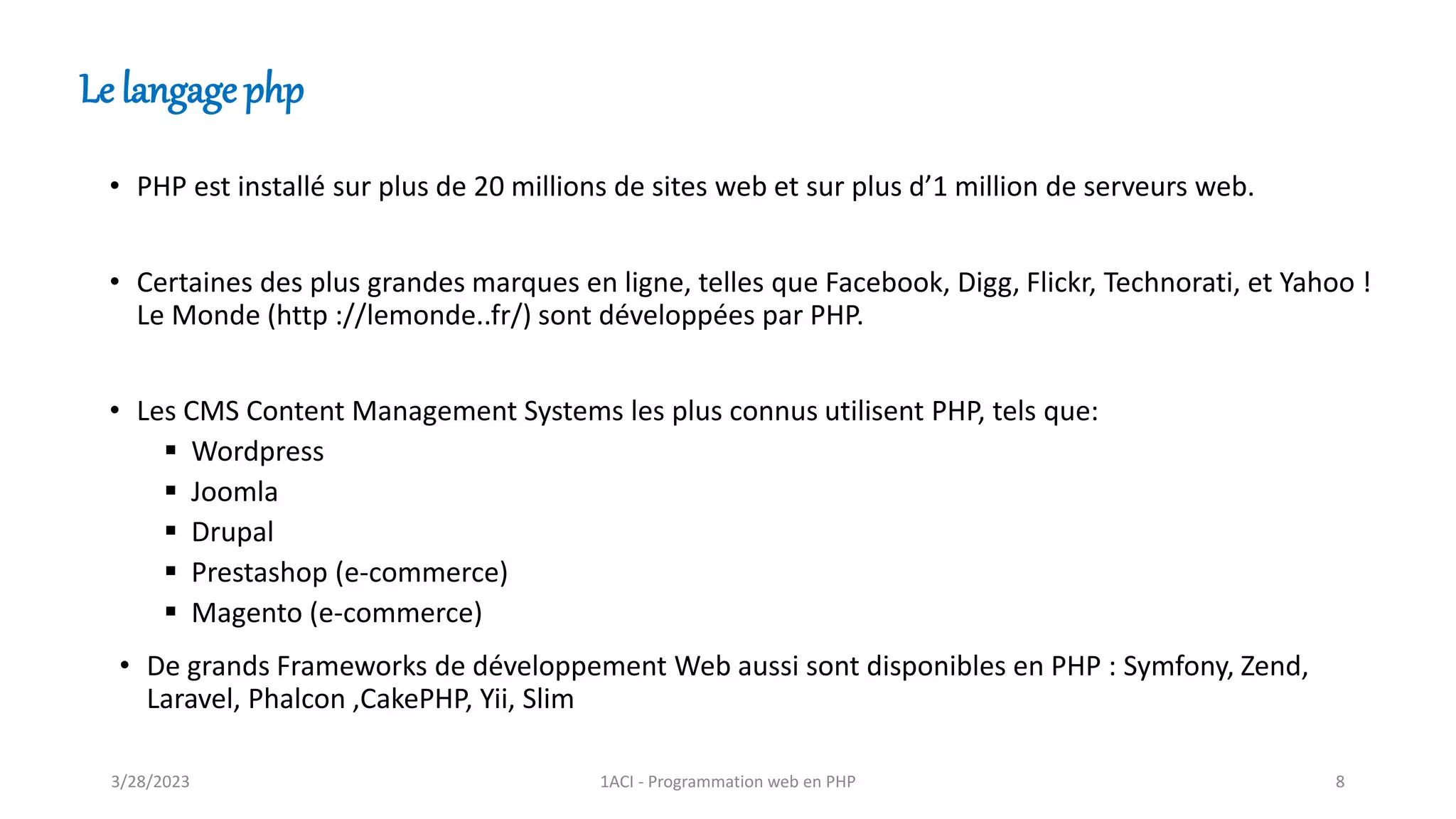 • PHP est installé sur plus de 20 millions de sites web et sur plus d’1 million de serveurs web.
• Certaines des plus grandes marques en ligne, telles que Facebook, Digg, Flickr, Technorati, et Yahoo !
Le Monde (http ://lemonde..fr/) sont développées par PHP.
• Les CMS Content Management Systems les plus connus utilisent PHP, tels que:
▪ Wordpress
▪ Joomla
▪ Drupal
▪ Prestashop (e-commerce)
▪ Magento (e-commerce)
Le langage php
• De grands Frameworks de développement Web aussi sont disponibles en PHP : Symfony, Zend,
Laravel, Phalcon ,CakePHP, Yii, Slim
3/28/2023 1ACI - Programmation web en PHP 8
 