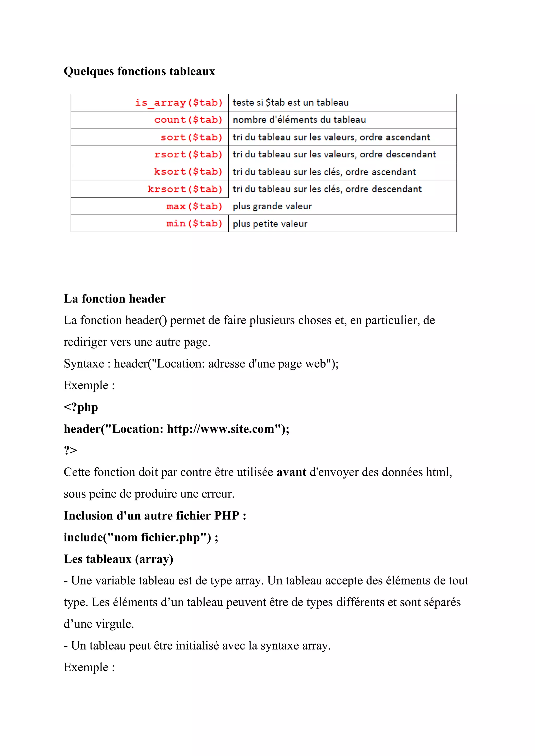 Quelques fonctions tableaux
La fonction header
La fonction header() permet de faire plusieurs choses et, en particulier, de
rediriger vers une autre page.
Syntaxe : header("Location: adresse d'une page web");
Exemple :
<?php
header("Location: http://www.site.com");
?>
Cette fonction doit par contre être utilisée avant d'envoyer des données html,
sous peine de produire une erreur.
Inclusion d'un autre fichier PHP :
include("nom fichier.php") ;
Les tableaux (array)
- Une variable tableau est de type array. Un tableau accepte des éléments de tout
type. Les éléments d’un tableau peuvent être de types différents et sont séparés
d’une virgule.
- Un tableau peut être initialisé avec la syntaxe array.
Exemple :
 