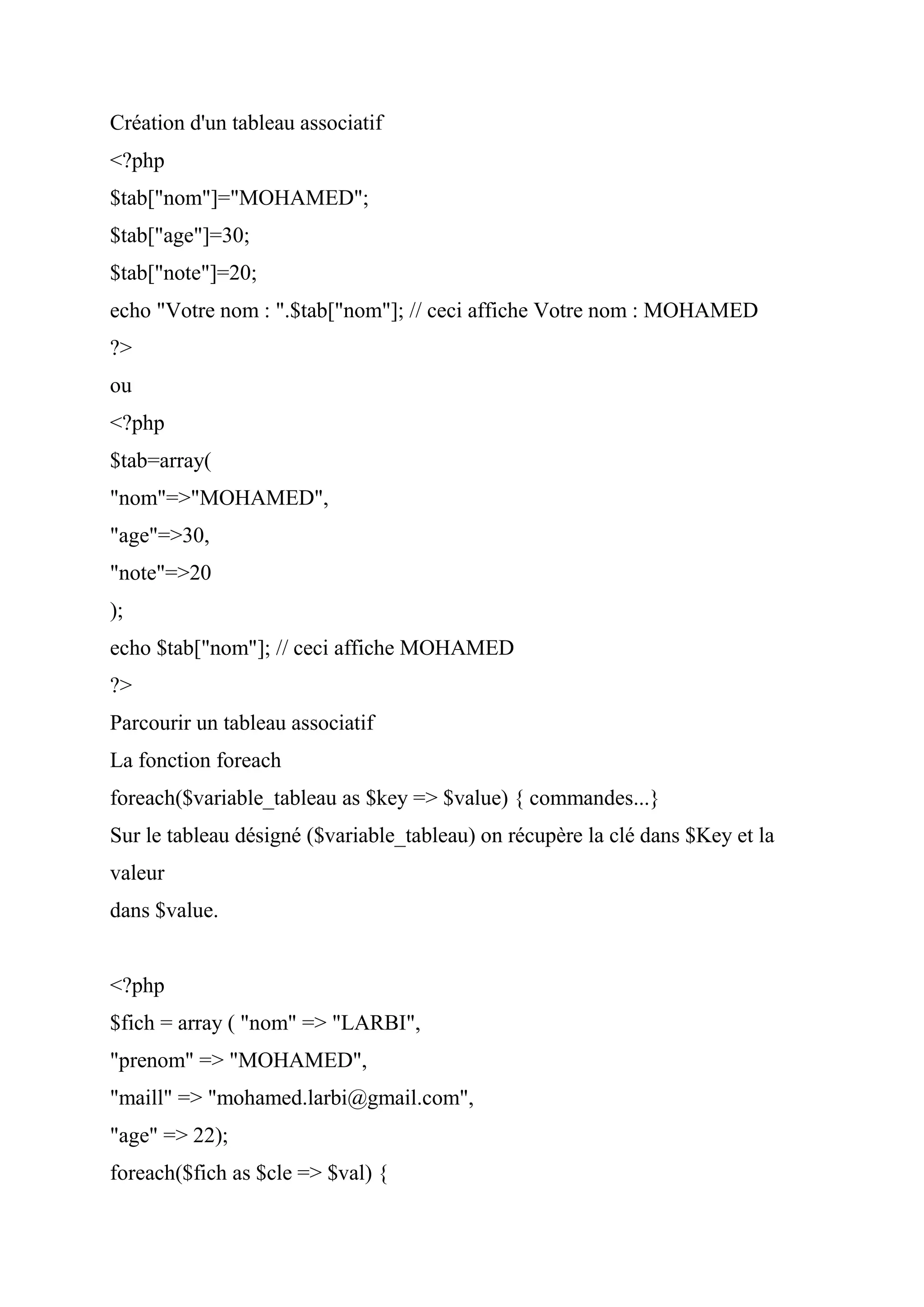 Création d'un tableau associatif
<?php
$tab["nom"]="MOHAMED";
$tab["age"]=30;
$tab["note"]=20;
echo "Votre nom : ".$tab["nom"]; // ceci affiche Votre nom : MOHAMED
?>
ou
<?php
$tab=array(
"nom"=>"MOHAMED",
"age"=>30,
"note"=>20
);
echo $tab["nom"]; // ceci affiche MOHAMED
?>
Parcourir un tableau associatif
La fonction foreach
foreach($variable_tableau as $key => $value) { commandes...}
Sur le tableau désigné ($variable_tableau) on récupère la clé dans $Key et la
valeur
dans $value.
<?php
$fich = array ( "nom" => "LARBI",
"prenom" => "MOHAMED",
"maill" => "mohamed.larbi@gmail.com",
"age" => 22);
foreach($fich as $cle => $val) {
 